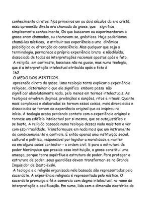 conhecimento diretos. Nos primeiros um ou dois séculos da era cristã,
essa apreensão direta era chamada de gnose, que significa
simplesmente conhecimento, Os que buscaram ou experimentaram a
gnose eram chamados, ou chamavam-se, gnósticos. Hoje poderíamos
chamá-los místicos, e atribuir sua experiência a uma dinâmica
psicológica ou alteração da consciência. Mas qualquer que seja a
terminologia, permanece a própria experiência bruta e nãodiluída,
dissociada de todas as interpretações racionais apostas após o fato.
A religião, em contraste, baseiase não na guose, mas numa teologia,
que é a interpretação intelectual atribuída após o fato à
162
O MEDO DOS MISTICOS
apreensão direta da gnose. Uma teologia tenta explicar a experiência
religiosa, determinar o que ela significa embora possa não
significar absolutamente nada, pelo menos em termos intelectuais. As
teologias envolvem dogmas, proibições e sanções, ritos e rituais. Quanto
mais complexas e elaboradas se tornam essas coisas, mais divorciadas e
dissociadas se tornam da experiência original que as inspirou no
início. A teologia acaba perdendo contato com a experiência original e
tornase um edifício intelectual por si mesma, que se autojustifica e
se basta. A religião baseada numa teologia dessas nada mais tem a ver
com espiritualidade. Transformouse em nada mais que um instrumento
de condicionamento e controle. E então apenas uma instituição social,
cultural e política, responsável por legislar a moralidade e manter
ou em alguns casos contestar - a ordem civil. E para a estrutura de
poder hierárquico que preside essa instituição, a gnose constitui uma
ameaça, porque torna supérflua a estrutura de poder. Para proteger a
estrutura de poder, seus guardiães devem transformar-se no Grande
Inquisidor de Dostoiévski.
A teologia e a religião organizada nela baseada são representadas pelo
sacerdote. A experiência religiosa é representada pelo místico. O
sacerdote promulga a fé e comercia com dogma intelectual, no ramo de
interpretação e codificação. Em suma, lida com a dimensão exotérica do

 