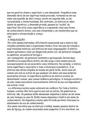 que em geral se chama o espiritual; e com demasiada frequência essa
dimensão deixa de ser espiritual nesse processo, tornando-se em vez
disso uma questão de dócil crença, aceita em segunda mão, ou de
racionalidade e intelectualidade. Em contraste, os místicos se vêem
diante do esotérico, a dimensão privada, pessoal ou "oculta" do
espiritual. Ele avive como experiência e a apreende como uma forma
de conhecimento direto, com uma intensidade e um imediatismo que se
antecipam a interpretação e crença.
163
A INQUISIÇÃO
Em vista dessas distinções, dificilmente surpreende que a maioria das
religiões estabelecidas e organizadas tenda a ficar nervosa em relação a
suas tradições místicas, aos místicos em suas congregações. O místico
sempre permanece como um desgarrado poten cial, um potencial renegado
ou apóstata, um potencial herege e
por conseguinte, um potencial candidato a perseguição. Devido àsua
insistência na experiência direta, ele não exige e nem mesmo precisa
necessariamente de um sacerdote como intérprete. Na verdade, o místico
torna supérfluos o sacerdote e toda a hierarquia eclesiástica.. E os
místicos das várias religiões do mundo em geral terão muito mais em
comum uns com os outros do que qualquer um deles com seus próprios
sacerdotes oficiais. A experiência esotérica do místico envolve um
denominador comum, uma comum dinâmica psicológica. A teologia exotérica
de uma classe sacerdotal invariavelmente diferirá de sua correspondente
nas outras, rivais
e a diferença muitas vezes culminará em violência. Por toda a história
humana, crentes têm feito guerra uns com os outros. Os gnósticos ou
místicos, não. As pessoas estão demasiado dispostas a matar-se em nome
de uma teologia ou uma fé. Estão menos dispostas a fazê-lo em nome do
conhecimento. Os dispostos a matar pela fé terão portanto interesse no
abafamento da voz do conhecimento.
Era assim inevitável que os místicos cristãos, mesmo aqueles dentro do
seio da Igreja, se vissem encarados como suspeitos. E era inevitável, em

 