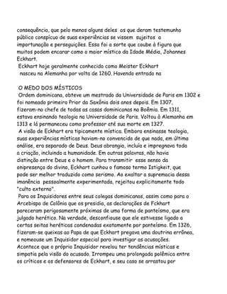 consequência, que pelo menos alguns deles os que deram testemunho
público conspícuo de suas experiências se vissem sujeitos a
importunação e perseguições. Essa foi a sorte que coube à figura que
muitos podem encarar como o maior místico da Idade Média, Johannes
Eckhart.
Eckhart hoje geralmente conhecido como Meister Eckhart
nasceu na Alemanha por volta de 1260. Havendo entrado na
O MEDO DOS MÍSTICOS
Ordem dominicana, obteve um mestrado da Universidade de Paris em 1302 e
foi nomeado primeiro Prior da Saxônia dois anos depois. Em 1307,
fizeram-no chefe de todas as casas dominicanas na Boêmia. Em 1311,
estava ensinando teologia na Universidade de Paris. Voltou à Alemanha em
1313 e lá permaneceu como professor até sua morte em 1327.
A visão de Eckhart era tipicamente mística. Embora ensinasse teologia,
suas experiências místicas haviam-no convencido de que nada, em última
análise, era separado de Deus. Deus abrangia, incluía e impregnava toda
a criação, incluindo a humanidade. Em outras palavras, não havia
distinção entre Deus e o homem. Para transmitir esse senso da
onipresença do divino, Eckhart cunhou o famoso termo Istigkeit, que
pode ser melhor traduzido como serismo. Ao exaltar a supremacia dessa
imanência pessoalmente experimentada, rejeitou explicitamente todo
"culto externo".
Para os Inquisidores entre seus colegas dominicanos, assim como para o
Arcebispo de Colônia que os presidia, as declarações de Fckhart
pareceram perigosamente próximas de uma forma de panteísmo, que era
julgado herético. Na verdade, desconfiouse que ele estivesse ligado a
certas seitas heréticas condenadas exatamente por panteísmo. Em 1326,
fizeram-se queixas ao Papa de que Eckhart pregava uma doutrina errônea,
e nomeouse um Inquisidor especial para investigar as acusações.
Acontece que o próprio Inquisidor revelou ter tendências místicas e
simpatia pela visão do acusado. Irrompeu uma prolongada polêmica entre
os críticos e os defensores de Eckhart, e seu caso se arrastou por

 