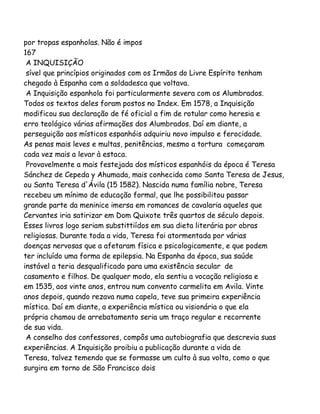 por tropas espanholas. Não é impos
167
A INQUISIÇÃO
sível que princípios originados com os Irmãos do Livre Espírito tenham
chegado à Espanha com a soldadesca que voltava.
A Inquisição espanhola foi particularmente severa com os Alumbrados.
Todos os textos deles foram postos no Index. Em 1578, a Inquisição
modificou sua declaração de fé oficial a fim de rotular como heresia e
erro teológico várias afirmações dos Alumbrados. Daí em diante, a
perseguição aos místicos espanhóis adquiriu novo impulso e ferocidade.
As penas mais leves e multas, penitências, mesmo a tortura começaram
cada vez mais a levar à estaca.
Provavelmente a mais festejada dos místicos espanhóis da época é Teresa
Sánchez de Cepeda y Ahumada, mais conhecida como Santa Teresa de Jesus,
ou Santa Teresa d'Ávila (15 1582). Nascida numa família nobre, Teresa
recebeu um mínimo de educação formal, que lhe possibilitou passar
grande parte da meninice imersa em romances de cavalaria aqueles que
Cervantes iria satirizar em Dom Quixote três quartos de século depois.
Esses livros logo seriam substittiídos em sua dieta literária por obras
religiosas. Durante toda a vida, Teresa foi atormentada por várias
doenças nervosas que a afetaram física e psicologicamente, e que podem
ter incluído uma forma de epilepsia. Na Espanha da época, sua saúde
instável a teria desqualificado para uma existência secular de
casamento e filhos. De qualquer modo, ela sentiu a vocação religiosa e
em 1535, aos vinte anos, entrou num convento carmelita em Avila. Vinte
anos depois, quando rezava numa capela, teve sua primeira experiência
mística. Daí em diante, a experiência mística ou visionária o que ela
própria chamou de arrebatamento seria um traço regular e recorrente
de sua vida.
A conselho dos confessores, compôs uma autobiografia que descrevia suas
experiências. A Inquisição proibiu a publicação durante a vida de
Teresa, talvez temendo que se formasse um culto à sua volta, como o que
surgira em torno de São Francisco dois

 