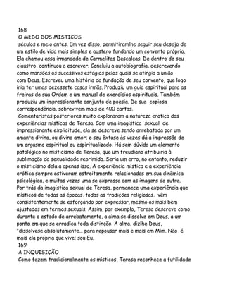 168
O MEDO DOS MISTICOS
séculos e meio antes. Em vez disso, permitiramlhe seguir seu desejo de
um estilo de vida mais simples e austero fundando um convento próprio.
Ela chamou essa irmandade de Carmelitas Descalças. De dentro de seu
claustro, continuou a escrever. Concluiu a autobiografia, descrevendo
como mansões os sucessivos estágios pelos quais se atingia a união
com Deus. Escreveu uma história da fundação de seu convento, que logo
iria ter umas dezessete casas irmãs. Produziu um guia espiritual para as
freiras de sua Ordem e um manual de exercícios espirituais. Também
produziu um impressionante conjunto de poesia. De sua copiosa
correspondência, sobrevivem mais de 400 cartas.
Comentaristas posteriores muito exploraram a natureza erotica das
experiências místicas de Teresa. Com uma imagística sexual de
impressionante explicitude, ela se descreve sendo arrebatada por um
amante divino, ou divino amor; e seu êxtase às vezes dá a impressão de
um orgasmo espiritual ou espiritualizado. Há sem dúvida um elemento
patológico no misticismo de Teresa, que um freudiano atribuiria à
sublimação da sexualidade reprimida. Seria um erro, no entanto, reduzir
o misticismo dela a apenas isso. A experiência mística e a experiência
erótica sempre estiveram estreitamente relacionadas em sua dinâmica
psicológica, e muitas vezes uma se expressa com as imagens da outra.
Por trás da imagística sexual de Teresa, permanece uma experiência que
místicos de todas as épocas, todas as tradições religiosas, vêm
consistentemente se esforçando por expressar, mesmo os mais bem
ajustados em termos sexuais. Assim, por exemplo, Teresa descreve como,
durante o estado de arrebatamento, a alma se dissolve em Deus, a um
ponto em que se erradica toda distinção. A alma, dizlhe Deus,
"dissolvese absolutamente... para repousar mais e mais em Mim. Não é
mais ela própria que vive; sou Eu.
169
A INQUISIÇÃO
Como fazem tradicionalmente os místicos, Teresa reconhece a futilidade

 