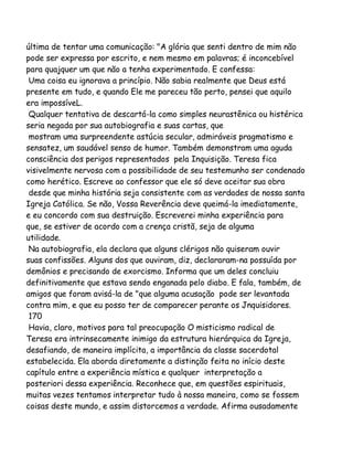 última de tentar uma comunicação: "A glória que senti dentro de mim não
pode ser expressa por escrito, e nem mesmo em palavras; é inconcebível
para quajquer um que não a tenha experimentado. E confessa:
Uma coisa eu ignorava a princípio. Não sabia realmente que Deus está
presente em tudo, e quando Ele me pareceu tão perto, pensei que aquilo
era impossíveL.
Qualquer tentativa de descartá-la como simples neurastênica ou histérica
seria negada por sua autobiografia e suas cartas, que
mostram uma surpreendente astúcia secular, admiráveis pragmatismo e
sensatez, um saudável senso de humor. Também demonstram uma aguda
consciência dos perigos representados pela Inquisição. Teresa fica
visivelmente nervosa com a possibilidade de seu testemunho ser condenado
como herético. Escreve ao confessor que ele só deve aceitar sua obra
desde que minha história seja consistente com as verdades de nossa santa
Igreja Católica. Se não, Vossa Reverência deve queimá-la imediatamente,
e eu concordo com sua destruição. Escreverei minha experiência para
que, se estiver de acordo com a crença cristã, seja de alguma
utilidade.
Na autobiografia, ela declara que alguns clérigos não quiseram ouvir
suas confissões. Alguns dos que ouviram, diz, declararam-na possuída por
demônios e precisando de exorcismo. Informa que um deles concluiu
definitivamente que estava sendo enganada pelo diabo. E fala, também, de
amigos que foram avisá-la de "que alguma acusação pode ser levantada
contra mim, e que eu posso ter de comparecer perante os Jnquisidores.
170
Havia, claro, motivos para tal preocupação O misticismo radical de
Teresa era intrinsecamente inimigo da estrutura hierárquica da Igreja,
desafiando, de maneira implícita, a importância da classe sacerdotal
estabelecida. Ela aborda diretamente a distinção feita no início deste
capítulo entre a experiência mística e qualquer interpretação a
posteriori dessa experiência. Reconhece que, em questões espirituais,
muitas vezes tentamos interpretar tudo à nossa maneira, como se fossem
coisas deste mundo, e assim distorcemos a verdade. Afirma ousadamente

 