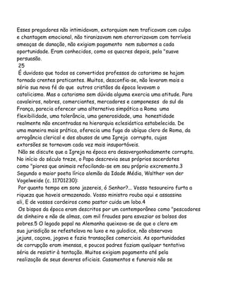 Esses pregadores não intimidavam, extorquiam nem traficavam com culpa
e chantagem emocional, não tiranizavam nem aterrorizavam com terríveis
ameaças de danação, não exigiam pagamento nem subornos a cada
oportunidade. Eram conhecidos, como os quacres depois, pela "suave
persuasão.
25
É duvidoso que todos os convertidos professos do catarismo se hajam
tornado crentes praticantes. Muitos, desconfia-se, não levaram mais a
sério sua nova fé do que outros cristãos da época levavam o
catolicismo. Mas o catarismo sem dúvida alguma exercia uma atitude. Para
cavaleiros, nobres, comerciantes, mercadores e camponeses do sul da
França, parecia oferecer uma alternativa simpática a Roma uma
flexibilidade, uma tolerância, uma generosidade, uma honestidade
realmente não encontradas na hierarquia eclesiástica estabelecida. De
uma maneira mais prática, oferecia uma fuga do ubíquo clero de Roma, da
arrogância clerical e dos abusos de uma Igreja corrupta, cujas
extorsões se tornavam cada vez mais insuportáveis.
Não se discute que a Igreja na época era desavergonhadamente corrupta.
No início do século treze, o Papa descrevia seus próprios sacerdotes
como "piores que animais refocilando-se em seu próprio excremento.3
Segundo o maior poeta lírico alemão da Idade Média, Walther von der
Vogelweide (c. 11701230):
Por quanto tempo em sono jazereis, ó Senhor?... Vosso tesoureiro furta a
riqueza que haveis armazenado. Vosso ministro rouba aqui e assassina
ali, E de vossos cordeiros como pastor cuida um lobo.4
Os bispos da época eram descritos por um contemporâneo como "pescadores
de dinheiro e não de almas, com mil fraudes para esvaziar os bolsos dos
pobres.5 O legado papal na Alemanha queixava-se de que o clero em
sua jurisdição se refestelava no luxo e na gulodice, não observava
jejuns, caçava, jogava e fazia transações comerciais. As oportunidades
de corrupção eram imensas, e poucos padres faziam qualquer tentativa
séria de resistir à tentação. Muitos exigiam pagamento até pela
realização de seus deveres oficiais. Casamentos e funerais não se

 