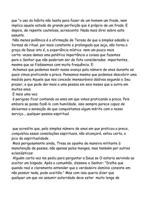 que "o uso do hábito não basta para fazer de um homem um frade, nem
implica aquele estado de grande perfeição que é próprio de um frade. E
depois, de repente cautelosa, acrescenta: Nada mais direi sobre este
assunto.
Não menos polêmica é a afirmação de Teresa de que a simples adesão a
formas de ritual, por mais constante e prolongada que seja, não torna a
graça de Deus isto é, a experiência mística nem um pouco mais
certa: vezes damos uma patética importância a coisas que fazemos
para o Senhor que não poderiam ser de fato consideradas importantes,
mesmo que as fizéssemos com muita frequência. E:
Achamos que podemos medir nosso avanço pelo número de anos durante os
quais vimos praticando a prece. Pensamos mesmo que podemos descobrir uma
medida para Aquele que nos concede imensuráveis dádivas segundo o Seu
prazer, e que pode dar mais a uma pessoa em seis meses que a outra em
muitos anos.
E mais uma vez:
é perigoso ficar contando os anos em que vimos praticando a prece. Pois
embora se possa fazê-lo com humildade, isso sempre parece capaz de
deixarnos a sensação de que conquistamos algum mérito com o nosso
serviço.., qualquer pessoa espiritual

que acredite que, pelo simples número de anos em que praticou a prece,
conquistou essas consolações espirituais, não alcançará, estou certa, o
pico da espiritualidade.
Mais perigosamente ainda, Tresa se opunha de maneira militante à
manutenção de posses, não apenas pelos monges, mas também por outros
eclesiásticos:
Alguém certa vez me pediu para perguntar a Deus se O estaria servindo ao
aceitar um bispado. Após a comunhão, disseme o Senhor: "Dizlhe que
quando real e claramente entender que o verdadeiro domínio consiste em
não possuir nada, pode aceitálo." Mas com isso queria dizer que
qualquer um que vai assumir autoridade deve estar muito longe de

 