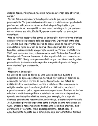 desejar fazêlo. Pelo menos, não deve nunca se esforçar para obter um
cargo. '
Teresa foi sem dúvida afortunada pelo fato de que, ao conquistar
proeminência, Torquemada havia muito morrera. Além de ser proibida de
publicar em vida, escapou de ser molestada pela Inquisição o que
provavelmente se deve qualificar mais como um milagre do que qualquer
outra coisa em sua vida. Em 1622, quarenta anos após sua morte, foi
canonizada.
Mas se Teresa escapou das garras da Inquisição, muitos outros místicos
alguns conhecidos pessoais dela não escaparam. O principal entre eles
foi um dos mais importantes poetas da época, Juan de Yepes y Alvárez,
que adotou o nome de Juan de la Cruz (João da Cruz). De origens
humildes, nasceu mais de uma geração depois de Teresa, em 1542. Em
1563, aos vinte e um anos, entrou na reformada Ordem das Carmelitas
Descalças de Teresa e tornouse diretor espiritual de seu convento em
Ávila em 1572. Nos grande poemas místicos que constituem seu legado à
posteridade, tratou tanto da experiência espiritual quanto da "negra
noite da alma" que a antecede.
172
Maçonaria e Inquisição
Na Europa do início do século 17 uma Europa não mais sujeita à
hegemonia da Igreja proliferavam heresias, misticismo e filosofias de
orientação mística. Fizeram-se várias tentativas afinal fúteis de
institucionalizar a experiência mística e estabelecêla como uma nova
religião mundial, que tudo abrangia diluída e distorcida, inevitável
e paradoxalmente, pelos dogmas que a acompanhavam. Também se tentou
adaptar o misticismo à política, e estabelecer um estado utópico ideal,
apoiado em fundações místicas. Assim, por exemplo, foi a voga do
chamado pensamento rosacruciano, que começou a aparecer por volta de
1614, saudado por seus expoentes como o arauto de uma nova Idade de
Ouro. Embora o rosacrucianismo tivesse uma visão mais gnóstica, mais
abrangente e tolerante, mais psicologicamente sofisticada e
espiritualmente honesta que o catolicismo ou o protestantismo, também

 