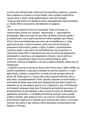 envolvia uma interpretação intelectual da experiência empírica; e quanto
mais complexa se tornava a interpretação, mais a própria experiência
recuava para o fundo, sendo suplantada por mais uma teologia.
A Igreja sem sombra de dúvida se sentiu ameaçada pelo rosacrucianismo,
e o Santo Ofício acrescentou devidamente os suspeios
174
de ser seus adeptos à lista de transviados. Como as bruxas, os
rosacrucianos deviam ser caçados, denunciados e vigorosamente
processados. Mas o principal réu aos olhos de Roma continuou sendo o
protestantismo, com o qual os primeiros tinham ligações meio tênues.
Afinal, fora o protestantismo que criara as circunstâncias e o clima
espiritual em que o rosacrucianismo, junto com outras formas de
pensamento heterodoxo, pudera vicejar. E assim o protestantismo
continuou sendo o alvo básico da ContraReforma. Se os jesuítas e o
rebatizado Santo Ofício representavam esta na esfera do pensamento,
ensinamento e doutrina a correspondente ofensiva social, política e
militar foi realizada pelo menos inicial e ostensivamente pelos
exércitos católicos da Espanha e do Sacro Império Romano, ambos sob os
Habsburgos.
A ofensiva ocorreu na forma da Guerra dos Trinta Anos ( 1618 a 1648) um
conflito semelhante a uma guerra mundial no sentido moderno, e o mais
apavorante, custoso e catastrófico travado em solo europeu antes do
século 20. Nessa guerra, a Igreja não acabou apenas frustrada, mas, a
seus olhos, escandalosamente traída. Quando cessaram as hostilidades, a
autoridade de Roma viase ainda mais fragmentada que antes. Depois de
empenhar-se em sua própria guerra civil, a Inglaterra, sob o Protetorado
de Cromwell, achavase ainda mais firmemente protestante que nunca. O
protestantismo da Escandinávia e dos estados do norte da Alemanha era
igualmente inatacável, e a Holanda protestante emergira como grande
potência mundial, pelo menos no mar e no exterior. As potências navais
protestantes Inglaterra e Holanda agora lutavam uma contra a outra pelo
controle dos mares e das colônias, antes dominados exclusivamente por
Espanha e Portugal.

 