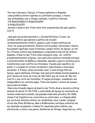 Pior que tudo para a Igreja, a França suplantara a Espanha
como potência militar suprema no continente europeu; e fizera
isso alinhandose com o inimigo confesso. A política francesa
175 MAÇONARIA E INQUISIÇÃO
A INQUISIÇÃO
durante a Guerra dos Trinta Anos fora orquestrada não pelo apático
Luís 13
, mas pelo seu primeiroministro, o Cardeal Richelieu. E este, um
cardeal católico que aplicava a política de um país
predominantemente católico, passou a usar tropas católicas em
favor da causa protestante. Embora outros países, sobretudo a Suécia,
houvessem repetidas vezes frustrado o poder militar da Igreja, no fim
foi a França católica que despedaçou a supremacia marcial da católica
Espanha. A Guerra dos Trinta Anos começara como um conflito
predominantemente religioso, com exércitos católicos tentando extirpar
o protestantismo na Boêmia e Alemanha. Quando a guerra terminou,já se
transformara num conflito de interesses, travado pelo equilíbrio de
poder; e a religião se tornara incidental e subordinada a interesses
seculares. A França, antes encarada como "a mais antiga filha da
Igreja, agora dominava a Europa; mas suas prioridades haviam passado a
girar menos em torno do trono de São Pedro que do trono do "Rei Sol,
Luís 14, e sua corte em Versalhes. O regime protegeu ciosamente sua
independência do controle papal. Tinha até mesmo o direito de nomear
seus proprios bispos.
Essa eraa situação depois da Guerra dos Trinta Anos e durante a última
metade do século 17. Em 1725, a autoridade da Igreja no continente se
tornara ainda mais erosada, sua posição ainda mais precária. Em 1688,
James 2 da Inglaterra se convertera ao catolicismo, e o Papado pôde
por um breve instante antever-se reinstalado como o poder religioso
oficial das Ilhas Britânicas. Mas a GrãBretanha continuou inflexível em
sua oposição ao papismo e James foi repudiado pelos súditos, que
ofereceram a coroa a seu genro, Guilherme de Orange. Seguiram-se o sítio

 