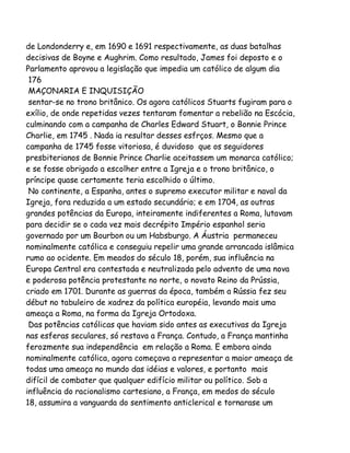 de Londonderry e, em 1690 e 1691 respectivamente, as duas batalhas
decisivas de Boyne e Aughrim. Como resultado, James foi deposto e o
Parlamento aprovou a legislação que impedia um católico de algum dia
176
MAÇONARIA E INQUISIÇÃO
sentar-se no trono britânico. Os agora católicos Stuarts fugiram para o
exílio, de onde repetidas vezes tentaram fomentar a rebelião na Escócia,
culminando com a campanha de Charles Edward Stuart, o Bonnie Prince
Charlie, em 1745 . Nada ia resultar desses esfrços. Mesmo que a
campanha de 1745 fosse vitoriosa, é duvidoso que os seguidores
presbiterianos de Bonnie Prince Charlie aceitassem um monarca católico;
e se fosse obrigado a escolher entre a Igreja e o trono britânico, o
príncipe quase certamente teria escolhido o último.
No continente, a Espanha, antes o supremo executor militar e naval da
Igreja, fora reduzida a um estado secundário; e em 1704, as outras
grandes potências da Europa, inteiramente indiferentes a Roma, lutavam
para decidir se o cada vez mais decrépito Império espanhol seria
governado por um Bourbon ou um Habsburgo. A Áustria permaneceu
nominalmente católica e conseguiu repelir uma grande arrancada islâmica
rumo ao ocidente. Em meados do século 18, porém, sua influência na
Europa Central era contestada e neutralizada pelo advento de uma nova
e poderosa potência protestante no norte, o novato Reino da Prússia,
criado em 1701. Durante as guerras da época, também a Rússia fez seu
début no tabuleiro de xadrez da política européia, levando mais uma
ameaça a Roma, na forma da Igreja Ortodoxa.
Das potências católicas que haviam sido antes as executivas da Igreja
nas esferas seculares, só restava a França. Contudo, a França mantinha
ferozmente sua independência em relação a Roma. E embora ainda
nominalmente católica, agora começava a representar a maior ameaça de
todas uma ameaça no mundo das idéias e valores, e portanto mais
difícil de combater que qualquer edifício militar ou político. Sob a
influência do racionalismo cartesiano, a França, em medos do século
18, assumira a vanguarda do sentimento anticlerical e tornarase um

 