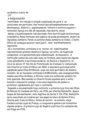 verdadeiro viveiro de
177
A INQUISIÇÃO
hostilidade em relação à religião organizada em geral e ao
catolicismo em particular. Nos textos dos philosopheshomens como
Montesquieu, Diderot e, supremamente, Voltaire a outrora augusta e
inatacável Igreja era não só repudiada, mas aberta, escan
dalosa e bLasfemamente ridicularizada. Para mortificação da hierarquia
eclesiástica, Roma tornouse uma espécie de piada permanente, objeto de
impiedosa zombaria. Pondo os autores dessa zombaria no Index, o Santo
Ofício só conseguiu parecer mais pueril, mais humilhantemente
impotente.
Se o racionalismo cartesiano e os textos de lespliilosophes
representavam grandes desafios à Igreja, um outro, de magnitude
comparável, era apresentado pela disseminação da maçonaria. A
instituição conhecida com esse nome se formara, pelo menos em alguma
coisa semelhante à sua forma moderna, na Escócia e Inglaterra, no
início do século 17. No fim do Protetorado de CromweLl e restauração
dos Stuarts no trono britânico em 1660, a maçonaria pareciajá estar
espalhada pelas Ilhas Britânicas, cada vez mais partidária da dinastia
reinante. Se se houvesse confinado à GrãBretanha, uma causajá perdida
mesmo aos olhos de Roma, a Oficina, como era conhecida, poderia ter
sido ignorada. Mas quando os Stuarts foram expulsos para o exílio,
levaram a maçonaria consigo; e nos anos seguintes ela passou a
proliferar rapidamente por todo o continente.
Segundo a documentação hoje existente, a primeira Loja fora das Ilhas
Britânicas foi fundada em Paris, em 1726, por Charles Radclyffe, depois
Duque de Derwentwater, neto ilegítimo de Carlos 2. Em 1746, Radclyffe
seria executado em Londres por seu papel no lance de Bonnie Prince
Charlie pelo trono britânico. Antes de morrer, no entanto, elejá
fundara outras Lojas da França, e a maçonaria ganhara um irresistível
impulso próprio. A primeira Loja do Império austríaco foi estabelecida
em Praga em 1726,

 