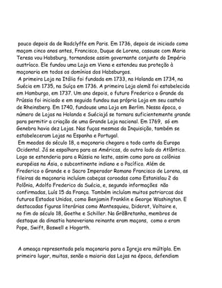 pouco depois da de Radclyffe em Paris. Em 1736, depois de iniciado como
maçom cinco anos antes, Francisco, Duque de Lorena, casouse com Maria
Teresa vou Habsburg, tornandose assim governante conjunto do Império
austríaco. Ele fundou uma Loja em Viena e estendeu sua proteção à
maçonaria em todos os domínios dos Habsburgos.
A primeira Loja na Itália foi fundada em 1733, na Holanda em 1734, na
Suécia em 1735, na Suíça em 1736. A primeira Loja alemã foi estabelecida
em Hamburgo, em 1737. Um ano depois, o futuro Frederico o Grande da
Prússia foi iniciado e em seguida fundou sua própria Loja em seu castelo
de Rheinsberg. Em 1740, fundouse uma Loja em Berlim. Nessa época, o
número de Lojas na Holanda e Suéciajá se tornara suficientemente grande
para permitir a criação de uma Grande Loja nacional. Em 1769, só em
Genebra havia dez Lojas. Nas fuças mesmas da Inquisição, também se
estabeleceram Lojas na Espanha e Portugal.
Em meados do século 18, a maçonaria chegara a todo canto da Europa
Ocidental. Já se espalhara para as Américas, do outro lado do Atlântico.
Logo se estenderia para a Rússia no leste, assim como para as colônias
européias na Ásia, o subcontinente indiano e o Pacífico. Além de
Frederico o Grande e o Sacro Imperador Romano Francisco de Lorena, as
fileiras da maçonaria incluíam cabeças coroadas como Estanislau 2 da
Polônia, Adolfo Frederico da Suécia, e, segundo informações não
confirmadas, Luís 15 da França. Também incluíam muitos patriarcas dos
futuros Estados Unidos, como Benjamin Franklin e George Washington. E
destacadas figuras literárias como Montesquieu, Diderot, Voltaire e,
no fim do século 18, Goethe e Schiller. Na GrãBretanha, membros de
destaque da dinastia hanoveriana reinante eram maçons, como o eram
Pope, Swift, Boswell e Hogarth.

A ameaça representada pela maçonaria para a Igreja era múltipla. Em
primeiro lugar, muitas, senão a maioria das Lojas na época, defendiam

 