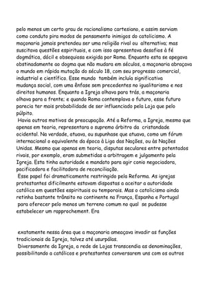 pelo menos um certo grau de racionalismo cartesiano, e assim serviam
como conduto pira modos de pensamento inimigos do catolicismo. A
maçonaria jamais pretendeu ser uma religião rival ou alternativa; mas
suscitava questões espirituais, e com isso apresentava desafios à fé
dogmática, dócil e obsequiosa exigida por Roma. Enquanto esta se apegava
obstinadamente ao dogma que não mudara em séculos, a maçonaria abraçava
o mundo em rápida mutação do século 18, com seu progresso comercial,
industrial e científico. Esse mundo também incluía significativa
mudança social, com uma ênfase sem precedentes no igualitarismo e nos
direitos humanos. Enquanto a Igreja olhava para trás, a maçonaria
olhava para a frente; e quando Roma contemplava o futuro, esse futuro
parecia ter mais probabilidade de ser influenciado pela Loja que pelo
púlpito.
Havia outros motivos de preocupação. Até a Reforma, a Igreja, mesmo que
apenas em teoria, representara o supremo árbitro da cristandade
ocidental. Na verdade, atuava, ou supunhase que atuava, como um fórum
internacional o equivalente da época à Liga das Nações, ou às Nações
Unidas. Mesmo que apenas em teoria, disputas seculares entre potentados
rivais, por exemplo, eram submetidas a arbitragem e julgamento pela
Igreja. Esta tinha autoridade e mandato para agir conio negociadora,
pacificadora e facilitadora de reconciliação.
Esse papel foi dramaticamente restringido pela Reforma. As igrejas
protestantes dificilmente estavam dispostas a aceitar a autoridade
católica em questões espirituais ou temporais. Mas o catolicismo ainda
retinha bastante trânsito no continente na França, Espanha e Portugal
para oferecer pelo menos um terreno comum no qual se pudesse
estabelecer um rapprochement. Era

exatamente nessa área que a maçonaria ameaçava invadir as funções
tradicionais da Igreja, talvez até usurpálas.
Diversamente da Igreja, a rede de Lojas transcendia as denominações,
possibilitando a católicos e protestantes conversarem uns com os outros

 