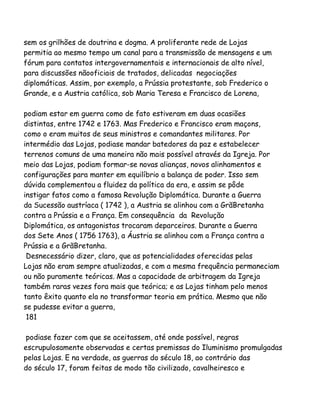 sem os grilhões de doutrina e dogma. A proliferante rede de Lojas
permitia ao mesmo tempo um canal para a transmissão de mensagens e um
fórum para contatos intergovernamentais e internacionais de alto nível,
para discussões nãooficiais de tratados, delicadas negociações
diplomáticas. Assim, por exemplo, a Prússia protestante, sob Frederico o
Grande, e a Austria católica, sob Maria Teresa e Francisco de Lorena,
podiam estar em guerra como de fato estiveram em duas ocasiões
distintas, entre 1742 e 1763. Mas Frederico e Francisco eram maçons,
como o eram muitos de seus ministros e comandantes militares. Por
intermédio das Lojas, podiase mandar batedores da paz e estabelecer
terrenos comuns de uma maneira não mais possível através da Igreja. Por
meio das Lojas, podiam formar-se novas alianças, novos alinhamentos e
configurações para manter em equilíbrio a balança de poder. Isso sem
dúvida complementou a fluidez da política da era, e assim se pôde
instigar fatos como a famosa Revolução Diplomática. Durante a Guerra
da Sucessão austríaca ( 1742 ), a Austria se alinhou com a GrãBretanha
contra a Prússia e a França. Em consequência da Revolução
Diplomática, os antagonistas trocaram deparceiros. Durante a Guerra
dos Sete Anos ( 1756 1763), a Áustria se alinhou com a França contra a
Prússia e a GrãBretanha.
Desnecessário dizer, claro, que as potencialidades oferecidas pelas
Lojas não eram sempre atualizadas, e com a mesma frequência permaneciam
ou não puramente teóricas. Mas a capacidade de arbitragem da Igreja
também raras vezes fora mais que teórica; e as Lojas tinham pelo menos
tanto êxito quanto ela no transformar teoria em prática. Mesmo que não
se pudesse evitar a guerra,
181
podiase fazer com que se aceitassem, até onde possível, regras
escrupulosamente observadas e certas premissas do Iluminismo promulgadas
pelas Lojas. E na verdade, as guerras do século 18, ao contrário das
do século 17, foram feitas de modo tão civilizado, cavalheiresco e

 