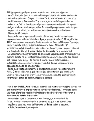 fidalgo quanto qualquer guerra poderia ser feita, em rigorosa
aderência a princípios e padrões de comportamento internacionalmente
acertados e aceitos. Em parte, isso refletia a repulsa aos excessos de
conflitos como a Guerra dos Trinta Anos, mas também provinha da
ausência de ódio e fanatismo religiosos, e o reconhecimento de alguns
códigos cada vez mais respeitados. Estes códigos possuiam mais do que
um pouco das idéias, atitudes e valores disseminados pelas Lojas.
Ataques a Maçonaria
Assustada com a vigorosa disseminação da maçonaria e as ameaças
representadas pela instituição, a Igreja passou à ação. A 25 dejulho de
1737, convocouse uma conferência secreta do Santo Ofício em Florença,
provavelmente sob os auspícios do próprio Papa Clemente 12.
Assistiram-na três cardeais, os chefes das Congregações papais básicas
e o Inquisidor Geral. O único tópico de discussão foi a maçonaria.1
Os vazamentos de informaçao de alto nível naquela época eram quase tão
comuns quanto hoje, e informações sobre o conclave secreto logo foram
publicadas num jornal de Berlim. Segundo essas informações, os
eclesiásticos reunidos estavam convencidos de que a maçonaria era
apenas a fachada de uma heresia
muito mais vasta, abrangente e clandestina, de um tipo inteiramente
novo. É difícil imaginar o que os clérigos acreditavam que implicasse
uma tal heresia, para gerar tão extrema ansiedade. De qualquer modo,
informou o jornal de Berlim, maçonsjá começa

vam a ser presos. Mais tarde, no mesmo ano, motins antimaçons instigados
por mãos invisíveis explodiram em várias cidadezinhas. Tornavase cada
vez mais claro que poderosos interesses nos bastidores começavam a
mobilizar-se contra a maçonaria.
Nove meses após a conferência em Florença, a 28 de abril de
1738, o Papa Clemente emitiu a primeira do que ia se tornar uma
sequência cada vez mais beligerante de Bulas sobre o assunto.
A Bula, In erninenti, começava:

 