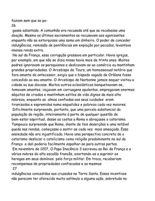 faziam sem que se pa26
gasse adiantado. A comunhão era recusada até que se recebesse uma
doação. Mesmo os últimos sacramentos se recusavam aos agonizantes
enquanto não se extorquisse uma soma em dinheiro. O poder de conceder
indulgências, remissão de penitências em expiação por pecados, levantava
imensa renda extra.
No sul da França, essa corrupção grassava em particular. Havia igrejas,
por exemplo, em que não se dizia missa havia mais de trinta anos. Muitos
padres ignoravam os paroquianos e dedicavam-se ao comércio ou mantinham
grandes propriedades. O Arcebispo de Tours, um homossexual notório que
fora amante do antecessor, exigiu que o bispado vagado de Orléans fosse
concedido ao seu amante. O Arcebispo de Narbonne jamais sequer visitou a
cidade ou sua diocese. Muitos outros eclesiásticos banqueteavam-se,
tomavam amantes, viajavam em carruagens opulentas, empregavam enormes
séquitos de criados e mantinham estilos de vida dignos da mais alta
nobreza, enquanto as almas confiadas aos seus cuidados eram
tiranizadas e espremidas numa esqualidez e pobreza cada vez maiores.
Dificilmente surpreende, portanto, que uma parcela substancial da
população da região, inteiramente à parte de qualquer questão de
bem-estar espiritual, desse as costas a Roma e abraçasse o catarismo.
Tampouco surpreende que Roma, diante de tais deserções e uma notável
queda nas rendas, começasse a sentir-se cada vez mais ameaçada. Essa
ansiedade não era injustificada. Havia uma perspectiva concreta de o
catarismo deslocar o catolicismo como religião predominante no sul da
França e dali poderia facilmente espalhar-se para outras partes.
Em novembro de 1207, O Papa Inocêncio 3 escreveu ao Rei da França e a
vários nobres do alto escalão francês, exortando-os a suprimir os
hereges em seus domínios pela força militar. Em troca, receberiam
recompensas de propriedades confiscadas e as mesmas
27
indulgências concedidas aos cruzados na Terra Santa. Esses incentivos
não parecem ter oferecido muito estímulo a alguma ação, sobretudo no

 