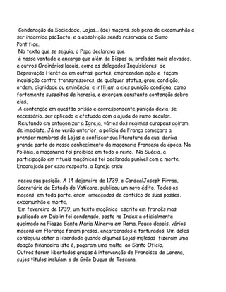 Condenação da Sociedade, Lojas... (de) maçons, sob pena de excomunhão a
ser incorrida psoIacto, e a absolvição sendo reservada ao Sumo
Pontífice.
No texto que se seguia, o Papa declarava que
é nossa vontade e encargo que além de Bispos ou prelados mais elevados,
e outros Ordinários locais, como os delegados Inquisidores de
Depravação Herética em outras partes, empreendam ação e façam
inquisição contra transgressores, de qualquer status, grau, condição,
ordem, dignidade ou eminência, e inflijam a eles punição condigna, como
fortemente suspeitos de heresia, e exerçam constante contenção sobre
eles.
A contenção em questão prisão e correspondente punição devia, se
necessário, ser aplicada e efetuada com a ajuda do ramo secular.
Relutando em antagonizar a Igreja, vários dos regimes europeus agiram
de imediato. Já no verão anterior, a polícia da França começara a
prender membros de Lojas e confiscar sua literatura da qual deriva
grande parte do nosso conhecimento da maçonaria francesa da época. Na
Polônia, a maçonaria foi proibida em todo o reino. Na Suécia, a
participação em rituais maçônicos foi declarada punível com a morte.
Encorajada por essa resposta, a Igreja endu
receu sua posição. A 14 dejaneiro de 1739, o CardealJoseph Firrao,
Secretário de Estado do Vaticano, publicou um novo édito. Todos os
maçons, em toda parte, eram ameaçados de confisco de suas posses,
excomunhão e morte.
Em fevereiro de 1739, um texto maçônico escrito em francês mas
publicado em Dublin foi condenado, posto no Index e oficialmente
queimado na Piazza Santa Maria Minerva em Roma. Pouco depois, vários
maçons em Florença foram presos, encarcerados e torturados. Um deles
conseguiu obter a liberdade quando algumas Lojas inglesas fizeram uma
doação financeira isto é, pagaram uma multa ao Santo Ofício.
Outros foram libertados graças à intervenção de Francisco de Lorena,
cujos títulos incluíam o de Grão Duque da Toscana.

 
