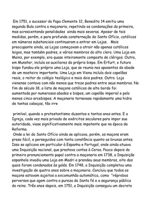 Em 1751, o sucessor do Papa Clemente 12, Benedito 14 emitiu uma
segunda Bula contra a maçonaria, repetindo as condenações da primeira,
mas acrescentando penalidades ainda mais severas. Apesar de tais
medidas, porém, e para profunda consternação do Santo Ofício, católicos
em números substanciais continuaram a entrar em Lojas. Mais
preocupante ainda, as Lojas começavam a atrair não apenas católicos
leigos, mas também padres, e vários membros do alto clero. Uma Loja em
Mainz, por exemplo, era quase inteiramente composta de clérigos. Outra,
em Munster, incluía os auxiliares do próprio bispo. Em Erfurt, o futuro
bispo fundou ele próprio uma Loja, que se reunia nos aposentos do abade
de um mosteiro importante. Uma Loja em Viena incluía dois capelães
reais, o reitor do colégio teológico e mais dois padres. Outra Loja
vienense contava com não menos que treze padres entre seus membros. No
fim do século 18, a lista de maçons católicos de alto bordo foi
aumentada por numerosos abades e bispos, um capelão imperial e pelo
menos cinco arcebispos. A maçonaria tornavase rapidamente uma hidra
de tantas cabeças, tão irre
primível, quando o protestantismo duzentos e tantos anos antes. E a
Igreja, cada vez mais privada de exércitos seculares para impor sua
autoridade, viase significativamente mais impotente que na época da
Reforma.
Onde a lei do Santo Ofício ainda se aplicava, porém, os maçons eram
presa fácil, e perseguidos com tanta constância quanto as bruxas antes.
Isso se aplicava em particular à Espanha e Portugal, onde ainda atuava
uma Inquisição nacional, que prestava contas à Coroa. Pouco depois do
primeiro pronunciamento papal contra a maçonaria em 1738, a Inquisição
espanhola invadiu uma Loja em Madri e prendeu seus membros, oito dos
quais foram condenados às galés. Em 1748, a Inquisição completou uma
investigação de quatro anos sobre a maçonaria. Concluiu que todos os
maçons estavam sujeitos a excomunhão automática, como "réprobos
perversos que agem contra a pureza da Santa fé e a segurança pública
do reino. Três anos depois, em 1751, a Inquisição conseguiu um decreto

 