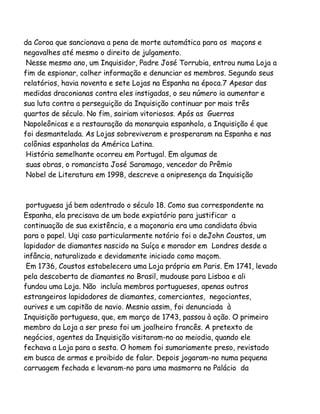 da Coroa que sancionava a pena de morte automática para os maçons e
negavalhes até mesmo o direito de julgamento.
Nesse mesmo ano, um Inquisidor, Padre José Torrubia, entrou numa Loja a
fim de espionar, colher informação e denunciar os membros. Segundo seus
relatórios, havia noventa e sete Lojas na Espanha na época.7 Apesar das
medidas draconianas contra eles instigadas, o seu número ia aumentar e
sua luta contra a perseguição da Inquisição continuar por mais três
quartos de século. No fim, sairiam vitoriosos. Após as Guerras
Napoleônicas e a restauração da monarquia espanhola, a Inquisição é que
foi desmantelada. As Lojas sobreviveram e prosperaram na Espanha e nas
colônias espanholas da América Latina.
História semelhante ocorreu em Portugal. Em algumas de
suas obras, o romancista José Saramago, vencedor do Prêmio
Nobel de Literatura em 1998, descreve a onipresença da Inquisição

portuguesa já bem adentrado o século 18. Como sua correspondente na
Espanha, ela precisava de um bode expiatório para justificar a
continuação de sua existência, e a maçonaria era uma candidata óbvia
para o papel. Uqi caso particularmente notório foi o deJohn Coustos, um
lapidador de diamantes nascido na Suíça e morador em Londres desde a
infância, naturalizado e devidamente iniciado como maçom.
Em 1736, Coustos estabelecera uma Loja própria em Paris. Em 1741, levado
pela descoberta de diamantes no Brasil, mudouse para Lisboa e ali
fundou uma Loja. Não incluía membros portugueses, apenas outros
estrangeiros lapidadores de diamantes, comerciantes, negociantes,
ourives e um capitão de navio. Mesnio assim, foi denunciada à
Inquisição portuguesa, que, em março de 1743, passou à ação. O primeiro
membro da Loja a ser preso foi um joalheiro francês. A pretexto de
negócios, agentes da Inquisição visitaram-no ao meiodia, quando ele
fechava a Loja para a sesta. O homem foi sumariamente preso, revistado
em busca de armas e proibido de falar. Depois jogaram-no numa pequena
carruagem fechada e levaram-no para uma masmorra no Palácio da

 