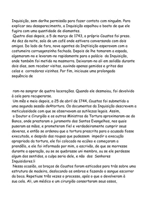 Inquisição, sem darlhe permissão para fazer contato com ninguém. Para
explicar seu desaparecimento, a Inquisição espalhou o boato de que ele
fugira com uma quantidade de diamantes.
Quatro dias depois, a 5 de março de 1743, o próprio Coustos foi preso.
As dez da noite, saía de um café onde estivera conversando com dois
amigos. Do lado de fora, nove agentes da Inqtiisição esperavam com a
costumeira carruagenzinha fechada. Depois de lhe tomarem a espada,
algemaram-no e levaram-no rapidamente para o palácio da Inquisição,
onde também foi metido na masmorra. Deixaram-no ali em solidão durante
dois dias, sem receber visitas, ouvindo apenas gemidos e gritos das
celas e corredores vizinhos. Por fim, iniciouse uma prolongada
sequência de

ram-no sangrar de quatro lacerações. Quando ele desmaiou, foi devolvido
à cela para recuperarse.
Um mês e meio depois, a 25 de abril de 1744, Coustos foi submetido a
uma segunda sessão de4tortura. Os documentos da Inquisição descrevem a
meticulosidade com que se observavam as sutilezas legais. Assim,
o Doutor e Cirurgião e os outros Ministros da Tortura aproximaram-se do
Banco, onde prestaram o juramento dos Santos Evangelhos, nos quais
puseram as mãos, e prometeram fiel e verdadeiramente cumprir seus
deveres, e então se ordenou que a tortura prescrita para o acusado fosse
executada, e despido das roupas que pudessem impedir a execução
apropriada da tortura, ele foi colocado no ecúleo e começaram a
prendêlo, e ele foi informado por mim, o escrivão, de que se morresse
durante a operação, ou se se quebrasse uni membro, ou se ele perdesse
algum dos sentidos, a culpa seria dele, e não dos Senhores
Inquisidores.li
Nessa ocasião, os braços de Coustos foram esticados para trás sobre uma
estrutura de madeira, deslocando os ombros e fazendo o sangue escorrer
da boca. Repetiuse três vezes o processo, após o que o devolveram à
sua cela. Ali, um médico e um cirurgião consertaram seus ossos,

 