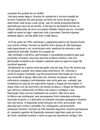 causando-lhe grande dor ao fazêlo.
Uns dois meses depois, Coustos foi submetido à terceira sessão de
tortura. Passaram-lhe uma grossa corrente em torno da barriga e
amarraram cada braço a uma corda, que foi sendo progressivamente
apertada por meio de um sarilho. A barriga foi seriamente ferida, os
ombros deslocados de novo e os pulsos também. Depois que um cirurgião
repôs os ossos no lugar, repetiuse todo o processo. Durante algumas
semanas depois, ele não pôde levar a mão àboca.
A 21 de junho de 1744, realizouse o julgamento público de Coustos.Junto
com outras vítimas, fizeram-no desfilar até a Igreja de São Domingos,
onde aguardavam o rei, os príncipes reais, membros da nobreza e uma
substancial multidão. Coustos foi acusado de
não confessar o herético, perturbador e escandaloso propósito pelo qual
pretendia introduzir uma nova doutrina no Reino Católico, nem fez
declaração verdadeira em relação a assuntos para os quais se exige tão
inviolável segredo.
Condenaram-no a quatro anos nas galés, mas ele logo ficou tão doente que
foi obrigado a passar dois meses numa enfermaria. Ali, voltaram a
visitá-lo monges irlandeses, que lhe prometeram libertação em troca de
sua conversão à Igreja. Mais uma vez, Coustos recusouse; mas da
enfermaria conseguiu contrabandear uma carta para seu cunhado, que
trabalhava na casa de um importante maçom, o Duque de Harrington. O
duque falou com um secretário de estado na época, o Duque de Newcastle,
que instruiu o embaixador britânico em Lisboa a conseguir a sua
libertação. Isso ocorreu finalmente em outubro. Não havia navio
britânico nas vizinhanças; mas uma pequena frota holandesa achavase
ancorada no porto, e o almirante no comando concedeu passagem a Coustos
num dos navios. A Inquisição ainda farejava em volta, procurando uma
desculpa para tornar a prendêlo. Por conseguinte, permitiramlhe
embarque imediato. Durante as três semanas seguintes, Coustos permaneceu
ali, enquanto agentes da Inquisição remavam repetidas vezes em torno
da frota, tentando localizar o navio no qual ele encontrara refúgio. Com

 