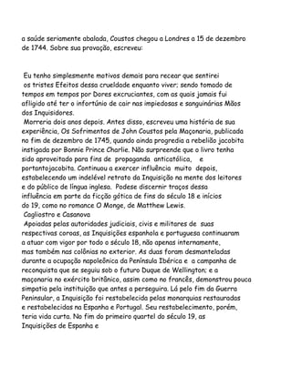 a saúde seriamente abalada, Coustos chegou a Londres a 15 de dezembro
de 1744. Sobre sua provação, escreveu:

Eu tenho simplesmente motivos demais para recear que sentirei
os tristes Efeitos dessa crueldade enquanto viver; sendo tomado de
tempos em tempos por Dores excruciantes, com as quais jamais fui
afligido até ter o infortúnio de cair nas impiedosas e sanguinárias Mãos
dos Inquisidores.
Morreria dois anos depois. Antes disso, escreveu uma história de sua
experiência, Os Sofrimentos de John Coustos pela Maçonaria, publicada
no fim de dezembro de 1745, quando ainda progredia a rebelião jacobita
instigada por Bonnie Prince Charlie. Não surpreende que o livro tenha
sido aproveitado para fins de propaganda anticatólica, e
portantojacobita. Continuou a exercer influência muito depois,
estabelecendo um indelével retrato da Inquisição na mente dos leitores
e do público de língua inglesa. Podese discernir traços dessa
influência em parte da ficção gótica de fins do século 18 e inícios
do 19, como no romance O Monge, de Matthew Lewis.
Cagliostro e Casanova
Apoiadas pelas autoridades judiciais, civis e militares de suas
respectivas coroas, as Inquisições espanhola e portuguesa continuaram
a atuar com vigor por todo o século 18, não apenas internamente,
mas também nas colônias no exterior. As duas foram desmanteladas
durante a ocupação napoleônica da Península Ibérica e a campanha de
reconquista que se seguiu sob o futuro Duque de Wellington; e a
maçonaria no exército britânico, assim como no francês, demonstrou pouca
simpatia pela instituição que antes a perseguira. Lá pelo fim da Guerra
Peninsular, a Inquisição foi restabelecida pelas monarquias restauradas
e restabelecidas na Espanha e Portugal. Seu restabelecimento, porém,
teria vida curta. No fim do primeiro quartel do século 19, as
Inquisições de Espanha e

 