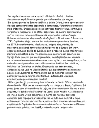 Portugal estavam mortas; e nas excolônias da América Latina
fundaram-se repúblicas em grande parte dominadas por maçons.
Em outras partes na Europa católica, o Santo Ofício, sem o apoio secular
de suas correspondentes espanhola e portuguesa, funcionava de maneira
mais próforma. Embora sua posição estivesse ficando tênue, continuou a
vergastar a maçonaria; e na Itália, sobretudo, os maçons continuaram a
sofrer com isso. Entre as vítimas mais importantes estavaJoseph
Balsamo, mais conhecido como Conde Cagliostro. Nascido em Palermo em
1743, Cagliostro viajou muito e foi iniciado na maçonaria em Londres,
em 1777. Posteriormente, idealizou seu próprio tipo, ou rito, de
maçonaria, que então tentou disseminar por toda a Europa. Em 1789,
chegou a Roma em busca de audiência com o Papa Pio 6, que imaginava se
mostraria simpático a seu rito maçônico e o aceitaria em benefício da
Igreja. Pode parecer que era ingenuidade, mas CagLiostro na verdade
encontrou o clero romano extremamente receptivo a seu evangelismo, e fez
amizade com figuras de alto escalão em várias instituições católicas,
incluindo os Cavaleiros de Malta. Encorajado por esse sucesso,
estabeleceu sua Loja na Cidade Eterna, que supostamente se reunia no
palácio dos Cavaleiros de Malta. Dizse que os membros incluíam não
apenas cavaleiros e nobres, mas também autoridades clericais,
eclesiásticos e pelo menos um cardeal.
O Papa, porém, já passara arquivos sobre ele ao Santo Ofício. No fim de
dezembro de 1789, uns sete meses após sua chegada a Roma, Cagliostro foi
preso junto com oito membros da Loja, um deles americano. No ano e meio
seguinte, foi submetido a "exame" no Castel Sant'Angelo. A 21 de março
de 1791,o Santo Ofício condenouo à morte por heresia sentença
comutada pelo Papa para prisão perpétua. A 4 de maio de 1791. o Papa
ordenou que todos os documentos e manuscritos, paramentos e apetrechos
maçônicos de Cagliostro fossem queimados na Piazza Santa Maria Minerva
pelo carrasco público. Um dossiê, contendo papéis desgarrados,

 
