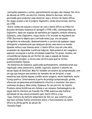 anotações pessoais e cartas, aparentemente escapou das chamas. No início
da década de 1970, um escritor italiano, Roberto Gervaso, solicitou
permissão para examinar esse material, mas o diretor do Santo Ofício
lhe negou acesso a dei O próprio Cagliostro, ainda encarcerado, morreu
em 1795.
Outro conhecido maçom a chocar-se com o Santo Ofício na Itália foi
Giacomo Girolamo Casanova di Seingalt ( 1725 a 98), contemporâneo de
Cagliostro. Após ser expulso do seminário por suposta conduta ofensiva,
Casanova, como Cagliostro, viajou muito e foi iniciado na maçonaria em
1750. Escreveria depois que a entrada numa Loja era um passo
obrigatório na educação, desenvolvimento e carreira de qualquer rapaz
inteligente e bemeducado que desejava deixar uma marca no mundo.
Quando voltou à sua Veneza natal, o Santo Ofício caiu em cima dele,
acusandoo de impiedade e práticas mágicas. Após primeiro ser coagido a
espionar os maçons e outras atividades suspeitas, foi preso. Acabou, em
circunstâncias dignas de um thriller de capa e espada de Dumas,
conseguindo escapar, e iniciou uma carreira pela qual se tornou
posteriormente famoso.
As memórias de Casanova, publicadas postumamente, estabeleceram sua
reputação como aventureiro, ladrão, vigarista, sedutor e amante em
escala digna de DonJuan. Mas foi também um mestre da autopromoção, com
um ego que lançava uma sombra do tamanho de um dirigível; e suas
memórias sem dúvida alguma contêm muito exagero, muita hipérbole, muita
licença poética. Inteiramente à parte da pródiga autopromoção, porém,
oferecem um panorama profundamente intuitivo e revelador dos usos e
costumes da época. Mais ainda, Casanova foi um escritor de talento.
Produziu obras históricas em italiano e um romance fantasmagórico de
algum mérito literário em francês. Em 1788, publicou uma história
detalhada de seu encarceramento pelo Santo Ofício e sua
fuga, Histoire de mafuite desprisons de Ven ice, que constitui uma
das mais valiosas fontes existentes sobre o funcionamento do Santo
Ofício na última parte do século 18.
Paranóia Papal

 