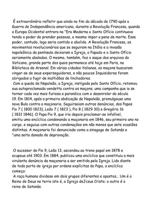 É extraordinário refletir que ainda no fim da década de 1790 após a
Guerra de Independência americana, durante a Revolução Francesa, quando
a Europa Ocidental entrara na "Era Moderna o Santo Ofício continuava
tendo o poder de prender pessoas, e mesmo impor a pena de morte. Esse
poder, contudo, logo seria contido e abolido. A Revolução Francesa, os
movimentos revolucionários que se seguiram na Itália e a invasão
napoleônica da península deixaram a Igreja, o Papado e o Santo Ofício
seriamente abalados. O mesmo, também, fez o saque dos arquivos do
Vaticano, grande parte dos quais permanece até hoje em Paris, na
Biblioteca do Arsenal. Em várias cidades italianas, os maçons buscaram
vingar-se de seus experseguidores, e não poucos Inquisidores foram
obrigados a fugir de multidões de linchadores.
Com a queda de Napoleão, a Igreja, instigada pelo Santo Ofício, retomou
sua autoproclamada vendetta contra os maçons, uma campanha que ia se
tornar cada vez mais furiosa e paranóica com o desenrolar do século
19. Em 1814, após a primeira abdicação de Napoleão, promulgouse uma
nova Bula contra a maçonaria. Seguirseiam outras denúncias, dos Papas
Pio 7 ( 1800 1823), Leão 7 ( 1823 ), Pio 8 ( 1829 30) e Gregório 16
( 1831 1846). O Papa Pio 9, que iria depois proclamar-se infalível,
emitiu uma encíclica condenando a maçonaria em 1846, seu primeiro ano no
cargo, e seguiua com outras condenações em não menos que sete ocasiões
distintas. A maçonaria foi denunciada como a sinagoga de Satanás e
"uma seita danada de depravação.

O sucessor de Pio 9, Leão 13, ascendeu ao trono papal em 1878 e
ocupouo até 1903. Em 1884, publicou uma encíclica que constituiu a mais
virulenta denúncia da maçonaria a ser emitida pela Igreja. Lida diante
de toda porta de igreja por ordens explícitas do Papa, a encíclica
começa:
A raça humana dividese em dois grupos diferentes e opostos... Um é o
Reino de Deus na terra isto é, a Igreja deJcsus Cristo; o outro é o
reino de Satanás.

 