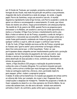 sul. O Conde de Toulouse, por exemplo, prometeu exterminar todos os
hereges de seu feudo, mas nada fez para pôr em prática a sua promessa.
Julgando não muito entusiástica a sede de sangue do conde, o legado
papal, Pierre de Castelnau, exigiu um encontro com ele. A reunião
degenerou rapidamente numa briga furiosa, com Pierre acusando o conde de
apoiar os cátaros e excomungando-o sumariamente. O conde, que talvez
fosse ele mesmo um cátaro, reagiu previsivelmente com ameaças próprias.
Na manhã de 14 de janeiro de 1208, quando Pierre se preparava para
atravessar o rio Ródano, um cavaleiro a serviço do conde aproximou-se e
matou-o a facadas. O Papa ficou furioso e imediatamente emitiu uma
Bula a todos os nobres do sul da França, acusando o conde de instigar o
assassinato e renovando sua excomunhão. O pontífice exigia ainda que o
conde fosse publicamente condenado em todas as igrejas e autorizou
qualquer católico a caçá-lo, além de ocupar e confiscar suas terras.
E não foi tudo. O Papa também escreveu ao Rei da França, exigindo que
se fizesse uma "guerra santa" para exterminar os hereges cátaros,
descritos como piores que o infiel muçulmano. Todos os que
participassem dessa campanha seriam imediatamente postos sob a proteção
do papado. Seriam liberados de pagamento de todo juro sobre suas
dívidas e isentos da jurisdição dos tribunais seculares. Receberiam
plena absolvição de seus pecados e vícios, contanto que servissem um
mínimo de quarenta dias.
Assim, o Papa Inocêncio III pregou a realização da posteriormente
conhecida como a Cruzada Albigense. Foi a primeira lançada num país
cristão, contra outros cristãos (por mais hereges que fossem). Além de
todas as vantagens explícitas, oferecia, claro, permissão implícita
para saquear, pilhar, roubar e expropriar proprie2 dades. E ainda outros benefícios. O cruzado que pegasse em armas contra
os cátaros não tinha, por exemplo, de cruzar o mar. Poupavam-lhe as
complicações e despesas de transporte. Também lhe poupavam a tensão de
fazer campanha no deserto e no clima opressivo do Oriente Médio. Se as
coisas não saíssem bem, ele não seria deixado isolado num ambiente
estranho e hostil. Ao contrário, podia voltar para a segurança com

 