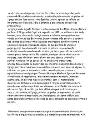 se decantavam dos picos culturais. Em países de maioria protestante
como a GrãBretanha e a Alemanha, a antipatia pelo aumento de poder da
Igreja era um fato aceito. Nos Estados Unidos, apesar do influxo de
imigrantes católicos da Itália e Irlanda, o preconceito anticatólico
predominava.
A Igreja viuse sujeita também a outras ameaças. Em 1859, Charles Darwin
publicou A Origem das Espécies, seguido em 1871 por A Descendência do
Homem, obra ainda mais teologicamente explosiva, que questionava a
versão da Criação das Escrituras. Durante quase três séculos, a balança
dos valores ocidentais vinha oscilando em precário equilíbrio entre a
ciência e a religião organizada. Agora, ao que parecia de um único
golpe, pendia decididamente em favor da ciência, e a civilização
ocidental assumia uma dimensão secular que teria parecido inconcebível
apenas pouco tempo antes. No passado, qualquer desvio da ortodoxia
religiosa, para não falar em ateísmo, era uma ofensa criminal e
punível. Ainda no fim do século 18, na Inglaterra protestante,
Shelley fora expulso de Cambridge por ateísmo; e as penalidades onde a
Igreja exercia influência eram consideravelmente mais severas. Agora, no
entanto, uns poucos sessenta e tantos anos depois, o ateísmo e o
agnosticismo promulgado por Thomas Huxiey e Herbert Spencer haviamse
tornado não só respeitáveis, mas eminentemente na moda. O mesmo
acontecera, em setores mais vociferantes, com o materialismo
dialético de Karl Marx, com seu repúdio à religião organizada como "o
ópio do povo embora o próprio marxismo no fim acabasse por revelarse
não menos ópio. Á medida que tais idéias inimigas se difundiam por
toda a cristandade, a Igreja, privada do poder de suprimilas, só podia
olhar com furiosa impotência. Os Inquisidores do Santo Ofício, que
antes causavam estragos como cães de caça, achavam-se agora na correia e
no canil.

Uma outra ameaça era representada pelo desenvolvimento dos estudos
históricos e arqueológicos alemães, e a metodologia que empregavam. Até

 