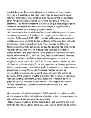 meados do século 19, a metodologia e os processos da investigação
histórica e arqueológica, que hoje temos mais ou menos como coisas
naturais, simplesmente não existiam. Não havia padrões de aceitação
geral, nem premissas para estabelecer uma disciplina e formação
coerentes. Não havia verdadeira consciência de que essa pesquisa podia
constituir uma forma de ciencia ou exigir o rigor, a objetividade, a
precisão sistemática que exige qualquer ciencia.
Sob os auspícios dos estudos alemães, esse estado de coisas alterouse
de maneira sensacional. A mudança foi conspicuamente ilustrada por
Heinrich Schliemann ( 1822 1890), nascido naAlemanha e naturalizado
cidadão americano em 1850. Desde a infância Schliemann fora cativado
pelos épicos homéricos da Guerra de Tróia, a Ilíada e a Odisséia.
Tornouse cada vez mais convencido de que tais poemas não eram meras
fábulas fictícias, mas história mitologizada crônicas elevadas ao
status de lenda, mas baseadas em fatos, pessoas e lugares que de fato
haviam existido um dia. O Sítio de Tróia, insistia Schliemann, fora uma
ocorrência histórica autêntica. Tróia não era apenas produto da
imaginação de um poeta. Ao contrário, fora um dia uma cidade concreta.
Schliemann partiu da suposição de que os poemas de Homero podiam ser
usados como um mapa, como qual se poderia reconhecer certos acidentes
geográficos e topográficos identificáveis. Podiase calcular as
velocidades aproximadas das viagens na época e com isso avaliar as
distâncias entre um ponto e outro citados nos textos gregos. Com essas
técnicas, insistia Schliemann, podiase refazer o itinerário da frota
grega na luada , e localizar o lugar real de Tróia. Depois de fazer os
cálculos necessários, convenceuse de que encontrara "o X que
assinalava o local.
Graças a suas atividades comerciais, Schliemann ficara muito rico. Com
os vastos recursos financeiros de que dispunha, embarcou no que pareceu
aos contemporâneos uma empresa quixotesca
fazer uma escavação em grande escala do X,, que localizara. Em 1868,
partindo da Grécia e usando como guia um poema de dois milênios e meio,

 