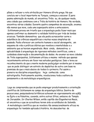 pôsse a refazer a rota atribuída por Homero àfrota grega. No que
concluiu ser o local importante na Turquia, começou a escavar. E para
pasma admiração do mundo, ali encontrou Tróia ou, de qualquer modo,
uma cidade que combinava com a Tróia da história de Homero. Na verdade,
encontrou várias cidades. Durante quatro campanhas de escavação, exumou
não menos que nove, cada uma superposta sobre a antecessora.
Schliemann provou em triunfo que a arqueologia podia fazer mais que
apenas confirmar ou desmentir a validade histórica por trás de lendas
arcaicas. Também demonstrou que ela podia acrescentar carne e
substância às crônicas esqueléticas e muitas vezes simplistas do
passado. Podia oferecer um contexto humano e social abrangente, um
esquema de vida e práticas diárias que revelava a mentalidade e o
ambiente que as haviam engendrado. Mais ainda, demonstrou a
aplicabilidade à arqueologia de rigorosos métodos científicos, como a
cuidadosa observação e documentação de dados. Ao exumar as nove cidades
de Tróia superpostas, Schliemann utilizou o mesmo método que apenas
recentemente entrara em favor nos estudos geológicos. Isso o levou ao
reconhecimento do que a mente moderna podiajulgar evidente por si mesmo
que se pode distinguir um estrato de depósitos de outro com base na
premissa de que o mais abaixo de todos é o primeiro. Foi assim o
pioneiro na disciplina arqueológica hoje conhecida como
estratigrafia. Praticamente sozinho, revolucionou toda a esfera do
pensamento e da metodologia arqueológicos.

Logo se compreendeu que se podia empregar produtivamente a orientação
científica de Schliemann no campo da arqueologia bíblica. Dentro de
poucos anos, pesquisadores britânicos achavam-se vigorosamente em açãQ
no Egito e na Palestina, cavando, entre outros Sítios, embaixo do Templo
de Jerusalém. Sir Charles Wilson, então capitão dos Engenheiros Reais,
ali encontrou o que se acreditava terem sido os estábulos de Salomão.
A metodologia científica que se revelara tão sensacionalmente eficaz na
arqueologia foi também aplicada à história. As descobertas de

 