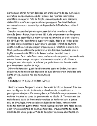Schliemann, afinal, haviam derivado em grande parte de seu meticuloso
escrutínio dos poemas épicos de Homero, sua rigorosa insistência
científica em separar fato de ficção, sua aplicação de uma disciplina
sistemática o suficiente para estudos geológicos. Era inevitável que
outros aplicassem o mesmo tipo de implacável e inflexível escrutínio à
escritura.
O maior responsável por esse processo foi o historiador e teólogo
francês Ernest Renan. Nascido em 1823, ele originalmente se imaginava
destinado ao sacerdócio, e matriculouse no seminário de Saint Sulpice.
Em 1845, porém, abandonou a suposta vocação, depois de levado pelos
estudos bíblicos alemães a questionar a verdade literal da doutrina
cristã. Em 1860, fez uma viagem arqueológica à Palestina e à Síria. Em
1863, publicou o altamente polêmico La Vie deJésus, traduzido para o
inglês um ano depois. O livro de Renan tentava desmistificar o
cristianismo. Descrevia Jesus como um homem incomparável, mas nada mais
que um homem uma personagem inteiramente mortal e não divina e
esboçava uma hierarquia de valores que poderia ser facilmente aceita
pelo humanismo secular de hoje.
O livro de Renan foi quase imediatamente posto no Index. Nos anos
seguintes, nada menos que dezenove de suas obras seriam proibidas pelo
Santo Ofício. Mas ele não era nenhum aca
200
A CONQUISTA DOS ESTADOS PAPAIS
dêmico obscuro. Tampouco um escriba sensacionalista. Ao contrário, era
uma das figuras intelectuais mais profundamente respeitadas e
prestigiosas da época. Em consequência,A Vida deJesus provocou um dos
maiores traumas no curso do pensamento no século 19. Tornouse um dos
mais de meia dúzia de livros mais vendidos de todo o século, e jamais
saiu de circulação. Para as classes educadas da época, Renan era um
nome tão familiar quanto Marx, Freud ouJung o seriam para nosso século;
e em vista da ausência de cinema e televisão, provavelmente foi muito
mais lido. De um só golpe,A Vida de Jesus revolucionou as atitudes em

 