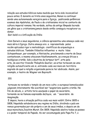 relação aos estudos bíblicos numa medida que teria sido inconcebível
pouco antes. E durante os trinta anos seguintes, Renan ia continuar
sendo uma autonomeada varejeira para a Igreja, publicando polêmicos
exames dos Apóstolos, de Paulo e do cristianismo inicial no contexto da
cultura imperial romana. Na verdade, soltou da antiga lâmpada lacrada
um gênio que o cristianismojamais desde então conseguiu recapturar ou
domar.
Gari baldi e a Unficação da Itália
Com Darwin e seus seguidores, a ciência apresentou uma ameaça cada vez
mais séria à Igreja. Outra ameaça era a representada pelos
recém aplicados rigor e metodologia científicos da arqueologia e
estudos bíblicos. Também filósofos influentes e muito lidos
Schopenhauer, por exemplo, e Nietzsche, proclamando a morte de Deus
contestavam, e mesmo atacavam hlasfemamente, as crenças éticas e
teológicas cristãs. Sob a doutrina da lartpour lart", arte pela
arte, do escritor francês Théophile Gautier, as artes tornavam-se uma
religião autosuficiente em si, entrando cada vez mais em território
sagrado do qual a religião organizada parecia ter abdicado. Assim, por
exemplo, o teatro de Wagner em Bayreuth
201
tornouse na verdade o templo de um novo culto; e europeus bemeducados
julgavam inteiramente tão aceitável ser "wagneriano quanto cristão. No
fim do século, o artista teria usurpado o papel do sacerdote,
tornando-se na famosa expressão deJoyce, um ''sacerdote da
imaginação.
E depois, havia a situação política cada vez mais volátil. Entre 1805 e
1808, Napoleão estabelecera seu regime na Itália, dividindo o país em
remos governados por ele próprio e um de seus irmãos, e depois um de
seus marechais,Joachim Murat. Em 1809, Napoleão abolira todas as posses
e o poder temporal do Papado. Ao ser excomungado pelo Papa Pio 7, o

 