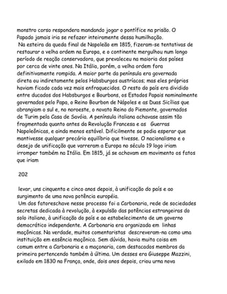 monstro corso respondera mandando jogar o pontífice na prisão. O
Papado jamais iria se refazer inteiramente dessa humilhação.
Na esteira da queda final de Napoleão em 1815, fizeram-se tentativas de
restaurar a velha ordem na Europa, e o continente mergulhou num longo
período de reação conservadora, que prevaleceu na maioria dos países
por cerca de vinte anos. Na Itália, porém, a velha ordem fora
definitivamente rompida. A maior parte da península era governada
direta ou indiretamente pelos Habsburgos austríacos; mas eles próprios
haviam ficado cada vez mais enfraquecidos. O resto do país era dividido
entre ducados dos Habsburgos e Bourbons, os Estados Papais nominalmente
governados pelo Papa, o Reino Bourbon de Nápoles e as Duas Sicílias que
abrangiam o sul e, no noroeste, o novato Reino do Piemonte, governados
de Turim pela Casa de Savóia. A península italiana achavase assim tão
fragmentada quanto antes da Revolução Francesa e as Guerras
Napoleônicas, e ainda menos estável. Dificilmente se podia esperar que
mantivesse qualquer precário equilíbrio que tivesse. O nacionalismo e o
desejo de unificação que varreram a Europa no século 19 logo iriam
irromper também na Itália. Em 1815, já se achavam em movimento os fatos
que iriam
202
levar, uns cinquenta e cinco anos depois, à unificação do país e ao
surgimento de uma nova potência européia.
Um dos fatoreschave nesse processo foi a Carbonaria, rede de sociedades
secretas dedicada à revolução, à expulsão das potências estrangeiras do
solo italiano, à unificação do país e ao estabelecimento de um governo
democrático independente. A Carbonaria era organizada em linhas
maçônicas. Na verdade, muitos comentaristas descreveram-na como uma
instituição em essência maçônica. Sem dúvida, havia muita coisa em
comum entre a Carbonaria e a maçonaria, com destacados membros da
primeira pertencendo também à última. Um desses era Giuseppe Mazzini,
exilado em 1830 na França, onde, dois anos depois, criou urna nova

 