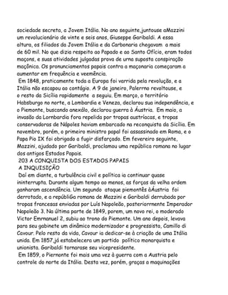 sociedade secreta, a Jovem Itália. No ano seguinte,juntouse aMazzini
um revolucionário de vinte e seis anos, Giuseppe Garibaldi. A essa
altura, os filiados da Jovem Itália e da Carbonaria chegavam a mais
de 60 mil. No que dizia respeito ao Papado e ao Santo Ofício, eram todos
maçons, e suas atividades julgadas prova de urna suposta conspiração
maçônica. Os pronunciamentos papais contra a maçonaria começaram a
aumentar em frequência e veemência.
Em 1848, praticamente toda a Europa foi varrida pela revolução, e a
Itália não escapou ao contágio. A 9 de janeiro, Palerrno revoltouse, e
o resto da Sicília rapidamente a seguiu. Em março, o território
Habsburgo no norte, a Lombardia e Veneza, declarou sua independência, e
o Piemonte, buscando anexálo, declarou guerra à Áustria. Em maio, a
invasão da Lornbardia fora repelida por tropas austríacas, e tropas
conservadoras de Nápoles haviam embarcado na reconquista da Sicília. Em
novembro, porém, o primeiro ministro papal foi assassinado em Roma, e o
Papa Pio IX foi obrigado a fugir disfarçado. Em fevereiro seguinte,
Mazzini, ajudado por Garibaldi, proclamou uma república romana no lugar
dos antigos Estados Papais.
203 A CONQUISTA DOS ESTADOS PAPAIS
A INQUISIÇÃO
Daí em diante, a turbulência civil e política ia continuar quase
ininterrupta. Durante algum tempo ao menos, as forças da velha ordem
ganharam ascendência. Um segundo ataque piemontês àÁustria foi
derrotado, e a repúbliGa romana de Mazzini e Garibaldi derrubada por
tropas francesas enviadas por Luís Napoleão, posteriorrnente Imperador
Napoleão 3. Na última parte de 1849, porem, um novo rei, o moderado
Victor Emrnanuel 2, subiu ao trono do Piemonte. Um ano depois, levava
para seu gabinete um dinâmico modernizador e progressista, Camillo di
Cavour. Pelo resto da vida, Cavour ia dedicar-se à criação de uma Itália
unida. Em 1857,já estabelecera um partido político monarquista e
unionista. Garibaldi tornarase seu vicepresidente.
Em 1859, o Piernonte foi mais uma vez à guerra com a Austria pelo
controle do norte da Itália. Desta vez, porém, graças a maquinações

 