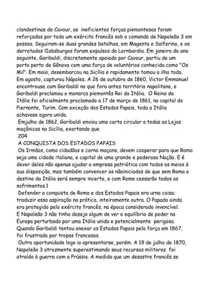 clandestinas de Cavour, as ineficientes forças piemontesas foram
reforçadas por todo um exército francês sob o comando de Napoleão 3 em
pessoa. Seguiram-se duas grandes batalhas, em Magenta e Solferino, e os
derrotados lIabsburgos foram expulsos da Lornbardia. Em janeiro do ano
seguinte, Garibaldi, discretamente apoiado por Cavour, partiu de um
porto perto de Gênova com uma força de voluntários conhecida como "Os
Mil". Em maio, desembarcou na Sicília e rapidamente tomou a ilha toda.
Em agosto, capturou Nápoles. A 26 de outubro de 1860, Victor Emmanuel
encontrouse com Garibaldi no que fora antes território napolitano, e
Garibaldi proclamou o monarca piemontês Rei da Itália. O Reino da
Itália foi oficialmente proclamado a 17 de março de 1861, na capital do
Piernonte, Turim. Com exceção dos Estados Papais, toda a Itália
achavase agora unida.
Emjulho de 1862, Garibaldi enviou uma carta circular a todas as Lojas
maçônicas na Sicília, exortando que
204
A CONQUISTA DOS ESTADOS PAPAIS
Os Irmãos, como cidadãos e corno maçons, devem cooperar para que Roma
seja uma cidade italiana, e capital de uma grande e poderosa Nação. E é
dever deles não apenas ajudar a empresa patriótica com todos os meios à
sua disposição, mas também convencer os nãoiniciados de que sem Roma o
destino da Itália será sempre incerto, e com Roma cessarão todos os
sofrimentos.1
Defender a conquista de Roma e dos Estados Papais era urna coisa;
traduzir essa aspiração na prática, inteiramente outra. O Papado ainda
era protegido pelo exército francês, na época considerado invencível.
E Napoleão 3 não tinha desejo algum de ver o equilíbrio de poder na
Europa perturbado por uma Itália unida e potencialmente perigosa.
Quando Garibaldi tentou anexar os Estados Papais pela força em 1867,
foi frustrado por tropas francesas.
Outra oportunidade logo ia apresentarse, porém. A 19 de julho de 1870,
Napoleão 3 atrozmente superestimando seus recursos militares foi
atraído à guerra com a Prússia. A medida que um desastre francês se

 