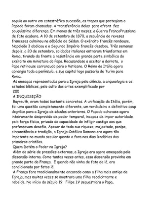 seguia ao outro em catastrófica sucessão, as tropas que protegiam o
Papado foram chamadas. A transferência delas para ofront fez
pouquíssima diferença. Em menos de três meses, a Guerra FrancoPrussiana
de fato acabara. A 10 de setembro de 1870, a sequência de reveses
franceses culminou na débâcle de Sédan. O exército francês rendeuse,
Napoleão 3 abdicou e o Segundo Império francês desabou. Três semanas
depois, a 20 de setembro, soldados italianos entraram triunfantes em
Roma, tirando da frente a resistência em grande parte simbólica do
exército em miniatura do Papa. Recusandose a aceitar a derrota, o
Papa retirouse carrancudo para o Vaticano. O Reino da Itália agora
abrangia toda a península, e sua capital logo passaria de Turim para
Roma.
As ameaças representadas para a Igreja pela ciência, a arqueologia e os
estudos bíblicos, pelo culto das artes exemplificado por
205
A INQUISIÇÃO
Bayreuth, eram todas bastante concretas. A unificação da Itália, porém,
foi uma questão completamente diferente, um verdadeiro e definitivo coup
degrãce para a Igreja de séculos anteriores. O Papado achavase agora
inteiramente desprovido de poder temporal, incapaz de impor autoridade
pela força física, privado da capacidade de infligir castigo aos que
professavam desafio. Apesar de toda sua riqueza, majestade, ponlpa,
circunstância e tradição, a Igreja Católica Romana era agora tão
impotente no mundo secular quanto o fora nos dias lendários dos
primeiros cristãos.
Quem Detém o Poder na Igreja?
Além da série de pressões externas, a Igreja era agora ameaçada pela
dissensão interna. Como tantas vezes antes, essa dissensão provinha em
grande parte da França. E quando não vinha de fato de lá, era
condicionada por fatos lá.
A França fora tradicionalmente encarada como a filha mais antiga da
Igreja, mas muitas vezes se mostrara uma filha recalcitrante e
rebelde. No início do século 19 Filipe IV sequestrara o Papa,

 