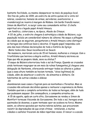 bastante facilidade, ou mesmo desaparecer no meio da populaça local.
Em fins de junho de 1209, um exército de entre quinze mil e vinte mil
nobres, cavaleiros, homens de armas, servidores, aventureiros e
vivandeirosjá se reunira à margem do Ródano. Um barão francês menor,
Simon de Montfort, ia surgir como seu comandante militar. O chefe
espiritual era o legado papal Arnald Amaury
um fanático, cisterciano e, na época, Abade de Citeaux.
A 22 de julho, o exército chegara à estratégica cidade de Béziers, cuja
população incluía um considerável número de cátaros. No saque e pilhagem
da cidade que se seguiram, perguntaram a Arnald Amaury como distinguir
os hereges dos católicos leais e devotos. O legado papal respondeu com
uma das mais infames declarações de toda a história da Igreja:
Matai todos eles. Deus reconhecerá os Seus.6
No massacre, morreram cerca de 15 mil homens, mulheres e crianças. Com o
triunfalismo que beirava a alegria exática, Arnald Amaury escreveu ao
Papa que não se poupara idade, sexo ou status.7
O saque de Béziers aterrorizou todo o sul da França. Quando os cruzados
ainda tentavam reagrupar-se em meio às ruínas fumegantes,já chegava uma
delegação de Narbonne, oferecendo entregar todos os cátaros e judeus
(que a essa altura também se haviam tornado, "alvos legítimos) da
cidade, além de abastecer o exército de alimentos e dinheiro. Os
habitantes de outras cidades e aldeias
29
abandonaram suas casas e fugiram para as montanhas e florestas. Mas os
cruzados não estavam decididos apenas a restaurar a supremacia de Roma.
Também queriam o completo extermínio de todos os hereges, além de tudo
que pudessem saquear. Em consequência, a campanha arrastou-se.
A 15 de agosto, após um curto sítio, Carcassonne se rendeu e Simon de
Montfort tornouse Visconde de Carcassonne. Em todo o sul, hereges eram
queimados às dezenas, e quem tentasse opor-se acabava na forca. Mesmo
assim, os cátaros apoiados por muitos nobres sulistas, que procuravam
resistir às depredações de que eram vítimas retaliaram, e muitas
cidades e castelos trocaram de mãos repetidas vezes. O rancor e a escala

 