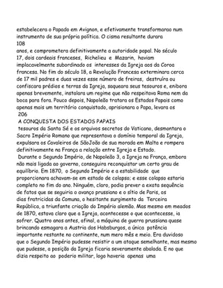 estabelecera o Papado em Avignon, e efetivamente transformarao num
instrumento de sua própria política. O cisma resultante durara
108
anos, e comprometera definitivamente a autoridade papal. No século
17, dois cardeais franceses, Richelieu e Mazarin, haviam
implacavelmente subordinado os interesses da Igreja aos da Coroa
francesa. No fim do século 18, a Revolução Francesa exterminara cerca
de 17 mil padres e duas vezes esse número de freiras, destruíra ou
confiscara prédios e terras da Igreja, saqueara seus tesouros e, enibora
apenas brevemente, instalara um regime que não respeitava Roma nem da
boca para fora. Pouco depois, Napoleão tratara os Estados Papais como
apenas mais um território conquistado, aprisionara o Papa, levara os
206
A CONQUISTA DOS ESTADOS PAPAIS
tesouros da Santa Sé e os arquivos secretos do Vaticano, desmontara o
Sacro Império Romano que representava o domínio temporal da Igreja,
expulsara os Cavaleiros de SãoJoão de sua morada em Malta e rompera
definitivamente na França a relação entre Igreja e Estado.
Durante o Segundo Império, de Napoleão 3, a Igreja na França, embora
não mais ligada ao governo, conseguira reconquistar um certo grau de
equilíbrio. Em 1870, o Segundo Império e a estabilidade que
proporcionara achavam-se em estado de colapso; e esse colapso estaria
completo no fim do ano. Ninguém, claro, podia prever a exata sequência
de fatos que se seguiria o avanço prussiano e o sítio de Paris, os
dias fratricidas da Comuna, o hesitante surgimento da Terceira
República, a triunfante criação do Império alemão. Mas mesmo em meados
de 1870, estava claro que a Igreja, acontecesse o que acontecesse, ia
sofrer. Quatro anos antes, afinal, a máquina de guerra prussiana quase
brincando esmagara a Austria dos Habsburgos, a única potência
importante restante no continente, num mero mês e meio. Era duvidoso
que o Segundo Império pudesse resistir a um ataque semelhante, mas mesmo
que pudesse, a posição da Igreja ficaria severamente abalada. E no que
dizia respeito ao poderio militar, logo haveria apenas uma

 