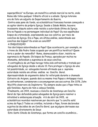 superpotência" na Europa, um monolítico estado marcial no norte, onde
Roma não tinha qualquer trânsito oficial e a odiada Igreja luterana
era de fato um adjunto do Departamento de Guerra.
Contra esse pano de fundo, os eclesiásticos franceses haviam começado a
se agitar dentro da própria Igreja. Desde a Idade Média, houvera
incessante disputa sobre onde residia a autoridade última da Igreja.
Era no Papado e na personagem individual do Papa? Ou nos espalhados
bispos da cristandade, expressando sua voz coletiva por meio de
concílios da Igreja. Era o Papa, em última análise, subordinado aos
concílios dos bispos? Ou eram os concí207
A INQUISIÇÃO
lios dos bispos subordinados ao Papa? Que aconteceria, por exemplo, se
o trono de São Pedro fosse ocupado por um pontífice herético? Quem
teria o poder de removêlo? Roma, desnecessário dizer, insistia na
supremacia do Papado. Os bispos da França, apoiados por muitos na
Alemanha, defendiam a supremacia de seus concílios.
A contingência de um Papa herege tinha sido enfrentada e tratada por
advogados da Igreja desde o século 13. Para proteger a Igreja de uma
tal possibilidade, os advogados haviam afirmado que a suprema
autoridade residia em ultima análise no Concílio Geral.
Apersuasividade do argumento deles foi reforçada durante o chamado
Cativeiro de Avignon, quando dois ou mesmo tres Papas e Antipapas rivais
se enfrentaram, condenaram e excomungaram uns aos outros. Em 1378, John
Wycliffe observara da Inglaterra: "Eu sempre soube que o Papa tinha os
pés fendidos. Agora ele tem a cabeça fendida.
Finalmente, em 1414, reuniuse o Concílio de Constança um Concílio
Geral do tipo defendido pelos advogados da Igreja para resolver a
intratável e embaraçosa situação. A 6 de abril de 1415, os
eclesiásticos reunidos resolveram por decreto que "o concílio está
acima do Papa.3 Todos os cristãos, incluindo o Papa, foram declarados
sujeitos às decisões de um Concílio Geral, que sejulgava derivasse sua
autoridade diretamente de Deus:
Este Santo Sínodo de Constança, que forma um concílio ecumênico...

 
