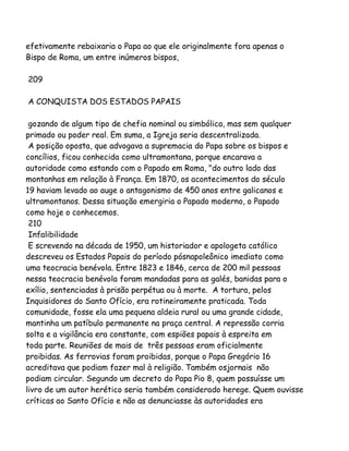 efetivamente rebaixaria o Papa ao que ele originalmente fora apenas o
Bispo de Roma, um entre inúmeros bispos,
209
A CONQUISTA DOS ESTADOS PAPAIS
gozando de algum tipo de chefia nominal ou simbólica, mas sem qualquer
primado ou poder real. Em suma, a Igreja seria descentralizada.
A posição oposta, que advogava a supremacia do Papa sobre os bispos e
concílios, ficou conhecida como ultramontana, porque encarava a
autoridade como estando com o Papado em Roma, "do outro lado das
montanhas em relação à França. Em 1870, os acontecimentos do século
19 haviam levado ao auge o antagonismo de 450 anos entre galicanos e
ultramontanos. Dessa situação emergiria o Papado moderno, o Papado
como hoje o conhecemos.
210
Infalibilidade
E screvendo na década de 1950, um historiador e apologeta católico
descreveu os Estados Papais do período pósnapoleônico imediato como
uma teocracia benévola. Entre 1823 e 1846, cerca de 200 mil pessoas
nessa teocracia benévola foram mandadas para as galés, banidas para o
exílio, sentenciadas à prisão perpétua ou à morte. A tortura, pelos
Inquisidores do Santo Ofício, era rotineiramente praticada. Toda
comunidade, fosse ela uma pequena aldeia rural ou uma grande cidade,
mantinha um patíbulo permanente na praça central. A repressão corria
solta e a vigilância era constante, com espiões papais à espreita em
toda parte. Reuniões de mais de três pessoas eram oficialmente
proibidas. As ferrovias foram proibidas, porque o Papa Gregório 16
acreditava que podiam fazer mal à religião. Também osjornais não
podiam circular. Segundo um decreto do Papa Pio 8, quem possuísse um
livro de um autor herético seria também considerado herege. Quem ouvisse
críticas ao Santo Ofício e não as denunciasse às autoridades era

 