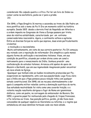 considerado tão culpado quanto o crítico. Por ler um livro do Index ou
comer carne na sextafeira, podia-se ir para a prisão.
211
Em 1846, o Papa Gregório 16 morreu e ascendeu ao trono de São Pedro um
novo pontífice sob o nome de Pio 9. Era um momento volátil na história
européia. Desde 1815 desde a derrota final de Napoleão em Wterloo e
a ordem imposta no Congresso de Viena a Europa passara por trinta
anos de relativa estabilidade, caracterizada por um extremo
conservadorismo reacionário. Agora, o continente voltava a agitarse.
Entre as diversas forças no vento que soprava, duas eram particularmente
virulentas
a revolução e o nacionalismo.
Muito estranhamente, em vista de sua carreira posterior, Pio IX começou
seu reinado com a reputação de reformador. Era simpático a pelo menos
algunia forma de unificação e nacionalismo italianos. Viase, em sua
condição de pontífice, atuando por ordem divina como um canal e
instrumento para o renascimento da Itália. Sonhava presidir uma
confederação de estados italianos. Arrancou até apelos de apoio de
Mazzini e Garibaldi, que em sua ingenuidade imaginavam poder encontrar
um novo aliado na Igreja.
Quaisquer que tenham sido as ilusões inicialmente promovidas por Pio,
evaporaram-se rapidamente, unto com sua popularidade. Logo ficou claro
que a Itália em que o Papa pensava pouca relação tinha com qualquer
estado constitucional. Em 1848, ele se recusou obstinadamente a dar
apoio à campanha militar rebelde contra a dominação austríaca do norte.
Sua estudada neutralidade foi vista como uma covarde traição; e a
violenta reação resultante obrigouo a fugir de Roma em ignominioso
disfarce, como um padre, na carruagem do embaixador da Baviera. Em
1850, o governo papal foi restaurado pela chegada dc tropas francesas,
e Pio retornou ao trono. Sua posição política, porém, já não fazia mais
concessões de qualquer espécie ao liberalismo ou reforma; e o regime que
estabeleceu em seus domínios tornouse cada vez mais odiado.

 