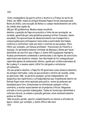 212
Como consequência da guerra entre a Austria e a França no norte da
Itália, em 1859, todos os antigos Estados Papais foram anexados pelo
Reino da Itália, com exceção de Roma e o campo imediatamente em volta
da cidade uma região de
180 por 50 quilômetros. Mesmo nesse encolhido
domínio, a posição do Papa era precária e tinha de ser protegida na
verdade, garantida por uma perpétua presença militar francesa. Assim
escudado, Pio aproveitouse do desenvolvimento nos transportes e
comunicações para enfraquecer mais ainda a autoridade dos bispos
católicos e centralizar cada vez mais o controle na sua pessoa. Alois
Hõtzl, por exemplo, um famoso professor franciscano de filosofia e
teologia, foi peremptoriamente intimado de Munique a Roma por haver
defendido um escritor que o Papa e o Santo Ofíciojulgavam impróprio.
Acabou prontamente condenado e sentenciado a um regime de exercícios
espirituais num mosteiro romano. Sua libertação só foi conseguida por
repetidos apelos do embaixador bávaro, agindo por ordens expressas do
Rei Ludwig 2; e mesmo assim, Hõtzl foi obrigado a retratarse
oficialmente.
Em seu próprio domínio, o Papa Pio IX governava como monarca absoluto.
As antigas restrições, como as que proibiam o direito de reunião, ainda
se aplicavam. Não se permitia qualquer jornal independente. Os
despachos dos repórteres e correspondentes que trabalhavam dentro do
Estado Papal eram interceptados pela polícia antes de poderem ser
mandados para fora. Censuravase ou eliminavase qualquer crítica
contrária, e muitas vezes baniam-se os próprios críticos. Negavase
entrada a livros ejornais indesejados. Todos os textos que defendiam a
reforma clerical, ou mesmo a posição galicana, eram automaticamente
postos no Index.
Não se podia, porém, ignorar completamente os valores e atitudes da
época. Assim, por exemplo, o Santo Ofício não mais
213

 