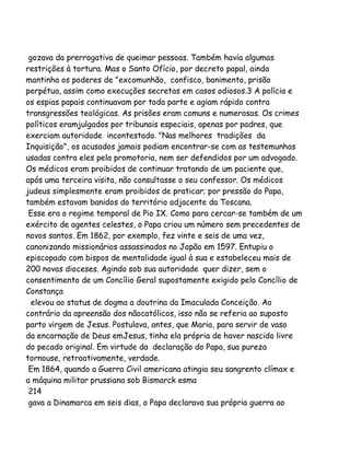 gozava da prerrogativa de queimar pessoas. Também havia algumas
restrições à tortura. Mas o Santo Ofício, por decreto papal, ainda
mantinha os poderes de "excomunhão, confisco, banimento, prisão
perpétua, assim como execuções secretas em casos odiosos.3 A polícia e
os espias papais continuavam por toda parte e agiam rápido contra
transgressões teológicas. As prisões eram comuns e numerosas. Os crimes
políticos eramjulgados por tribunais especiais, apenas por padres, que
exerciam autoridade incontestada. "Nas melhores tradições da
Inquisição", os acusados jamais podiam encontrar-se com as testemunhas
usadas contra eles pela promotoria, nem ser defendidos por um advogado.
Os médicos eram proibidos de continuar tratando de um paciente que,
após uma terceira visita, não consultasse o seu confessor. Os médicos
judeus simplesmente eram proibidos de praticar; por pressão do Papa,
também estavam banidos do território adjacente da Toscana.
Esse era o regime temporal de Pio IX. Como para cercar-se também de um
exército de agentes celestes, o Papa criou um número sem precedentes de
novos santos. Em 1862, por exemplo, fez vinte e seis de uma vez,
canonizando missionários assassinados no Japão em 1597. Entupiu o
episcopado com bispos de mentalidade igual à sua e estabeleceu mais de
200 novas dioceses. Agindo sob sua autoridade quer dizer, sem o
consentimento de um Concílio Geral supostamente exigido pelo Concílio de
Constança
elevou ao status de dogma a doutrina da Imaculada Conceição. Ao
contrário da apreensão dos nãocatólicos, isso não se referia ao suposto
parto virgem de Jesus. Postulava, antes, que Maria, para servir de vaso
da encarnação de Deus emJesus, tinha ela própria de haver nascido livre
do pecado original. Em virtude da declaração do Papa, sua pureza
tornouse, retroativamente, verdade.
Em 1864, quando a Guerra Civil americana atingia seu sangrento clímax e
a máquina militar prussiana sob Bismarck esma
214
gava a Dinamarca em seis dias, o Papa declarava sua própria guerra ao

 
