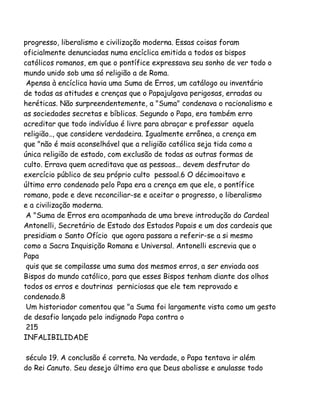 progresso, liberalismo e civilização moderna. Essas coisas foram
oficialmente denunciadas numa encíclica emitida a todos os bispos
católicos romanos, em que o pontífice expressava seu sonho de ver todo o
mundo unido sob uma só religião a de Roma.
Apensa à encíclica havia uma Suma de Erros, um catálogo ou inventário
de todas as atitudes e crenças que o Papajulgava perigosas, erradas ou
heréticas. Não surpreendentemente, a "Suma" condenava o racionalismo e
as sociedades secretas e bíblicas. Segundo o Papa, era também erro
acreditar que todo indivíduo é livre para abraçar e professar aquela
religião.., que considere verdadeira. Igualmente errônea, a crença em
que "não é mais aconselhável que a religião católica seja tida como a
única religião de estado, com exclusão de todas as outras formas de
culto. Errava quem acreditava que as pessoas... devem desfrutar do
exercício público de seu próprio culto pessoal.6 O décimooitavo e
último erro condenado pelo Papa era a crença em que ele, o pontífice
romano, pode e deve reconciliar-se e aceitar o progresso, o liberalismo
e a civilização moderna.
A "Suma de Erros era acompanhada de uma breve introdução do Cardeal
Antonelli, Secretário de Estado dos Estados Papais e um dos cardeais que
presidiam o Santo Ofício que agora passara a referir-se a si mesmo
como a Sacra Inquisição Romana e Universal. Antonelli escrevia que o
Papa
quis que se compilasse uma suma dos mesmos erros, a ser enviada aos
Bispos do mundo católico, para que esses Bispos tenham diante dos olhos
todos os erros e doutrinas perniciosas que ele tem reprovado e
condenado.8
Um historiador comentou que "a Suma foi largamente vista como um gesto
de desafio lançado pelo indignado Papa contra o
215
INFALIBILIDADE
século 19. A conclusão é correta. Na verdade, o Papa tentava ir além
do Rei Canuto. Seu desejo último era que Deus abolisse e anulasse todo

 