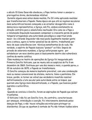 o século 19 Como Deus não obedeceu, o Papa tentou tomar e usurpar a
prerrogativa divina, declarandose infalível.
Durante alguns anos antes dessa medida, Pio IX vinha aplicando medidas
que transformariam o Papado. Numa época em que até os regimes seculares
mais autocráticos haviam começado a se arrastar devagarinho rumo à
democracia representativa, a Igreja, sob Pio, andava exatamente na
direção contrária para o absolutismo neofeudal. Era como se o Papa e
a renomeada Inquisição buscassem compensar a crescente perda de poder
temporal arrogandose uma autoridade psicológica e espiritual ainda
maior. Se o Grande Inquisidor não mais podia legalmente mandar gente
para a estaca, agora ia tentar penalizá-las de dentro, trabalhando por
meio de suas consciências com técnicas semelhantes às do vudu. Na
verdade, o espírito do Papado buscava "possuir" os fiéis. Depois de
privada de soberania mundana, a Igreja esforçavase agora por
estabelecer um novo domínio para si basicamente dentro dos vulneráveis
confins da mente católica.
Essa mudança no teatro de operações da Igreja foi inaugurada pelo
Primeiro Concílio Vaticano, que se reuniu sob os auspícios de Pio 9 em
dezembro de 1869. Continuou por uns dez meses e meio, e quando parou, a
20 de outubro de 1870, o Papado se transformara.
O Concílio começou de maneira bastante previsível, com uma condenação
mais ou menos convencional do ateísmo, materia. lismo e panteísmo. Em
breve, porém, ia tornar-se visível sua verdadeira investida resolver
definitivamente a luta secular pela autoridade entre os bispos, que
queriam uma Igreja mais descentralizada, e o Papado, que buscava poder
supremo e autocrático.
216
Quando se concluiu o Concílio, foram as aspirações do Papado que saíram
triunfantes.
O Vaticano 1 não foi um Concílio livre. Ao contrário, caracterizouse
por ameaças, intimidação e coerção. Foi inteiramente dominado pelos
desejos do Papa, e não houve votações secretas para proteger os
dissidentes. Os que se opunham à vontade de Pio não tinham ilusões sobre

 