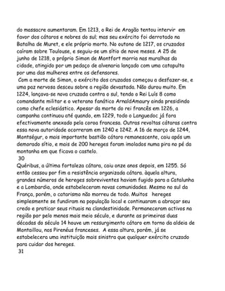 do massacre aumentaram. Em 1213, o Rei de Aragão tentou intervir em
favor dos cátaros e nobres do sul; mas seu exército foi derrotado na
Batalha de Muret, e ele próprio morto. No outono de 1217, os cruzados
caíram sobre Toulouse, e seguiu-se um sítio de nove meses. A 25 de
junho de 1218, o próprio Simon de Montfort morria nas muralhas da
cidade, atingido por um pedaço de alvenaria lançado com uma catapulta
por uma das mulheres entre os defensores.
Com a morte de Simon, o exército dos cruzados começou a desfazer-se, e
uma paz nervosa desceu sobre a região devastada. Não durou muito. Em
1224, lançava-se nova cruzada contra o sul, tendo o Rei Luís 8 como
comandante militar e o veterano fanático ArnaldAmaury ainda presidindo
como chefe eclesiástico. Apesar da morte do rei francês em 1226, a
campanha continuou até quando, em 1229, todo o Languedoc já fora
efectivamente anexado pela coroa francesa. Outras revoltas cátaras contra
essa nova autoridade ocorreram em 1240 e 1242. A 16 de março de 1244,
Montségur, o mais importante bastião cátaro remanescente, caiu após um
demorado sítio, e mais de 200 hereges foram imolados numa pira no pé da
montanha em que ficava o castelo.
30
Quéribus, a última fortaleza cátara, caiu onze anos depois, em 1255. Só
então cessou por fim a resistência organizada cátara. àquela altura,
grandes números de hereges sobreviventes haviam fugido para a Catalunha
e a Lombardia, onde estabeleceram novas comunidades. Mesmo no sul da
França, porém, o catarismo não morreu de todo. Muitos hereges
simplesmente se fundiram na população local e continuaram a abraçar seu
credo e praticar seus rituais na clandestinidade. Permaneceram activos na
região por pelo menos mais meio século, e durante as primeiras duas
décadas do século 14 houve um ressurgimento cátaro em torno da aldeia de
Montaillou, nos Pirenéus franceses. A essa altura, porém, já se
estabelecera uma instituição mais sinistra que qualquer exército cruzado
para cuidar dos hereges.
31

 