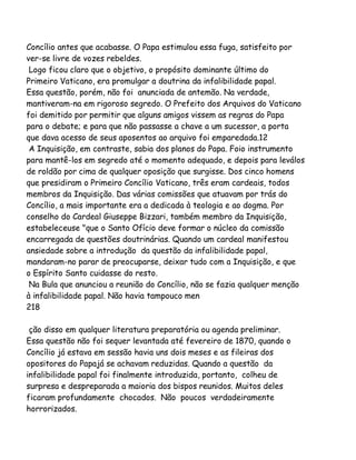 Concílio antes que acabasse. O Papa estimulou essa fuga, satisfeito por
ver-se livre de vozes rebeldes.
Logo ficou claro que o objetivo, o propósito dominante último do
Primeiro Vaticano, era promulgar a doutrina da infalibilidade papal.
Essa questão, porém, não foi anunciada de antemão. Na verdade,
mantiveram-na em rigoroso segredo. O Prefeito dos Arquivos do Vaticano
foi demitido por permitir que alguns amigos vissem as regras do Papa
para o debate; e para que não passasse a chave a um sucessor, a porta
que dava acesso de seus aposentos ao arquivo foi emparedada.12
A Inquisição, em contraste, sabia dos planos do Papa. Foio instrumento
para mantê-los em segredo até o momento adequado, e depois para leválos
de roldão por cima de qualquer oposição que surgisse. Dos cinco homens
que presidiram o Primeiro Concílio Vaticano, três eram cardeais, todos
membros da Inquisição. Das várias comissões que atuavam por trás do
Concílio, a mais importante era a dedicada à teologia e ao dogma. Por
conselho do Cardeal Giuseppe Bizzari, também membro da Inquisição,
estabeleceuse "que o Santo Ofício deve formar o núcleo da comissão
encarregada de questões doutrinárias. Quando um cardeal manifestou
ansiedade sobre a introdução da questão da infalibilidade papal,
mandaram-no parar de preocuparse, deixar tudo com a Inquisição, e que
o Espírito Santo cuidasse do resto.
Na Bula que anunciou a reunião do Concílio, não se fazia qualquer menção
à infalibilidade papal. Não havia tampouco men
218
ção disso em qualquer literatura preparatória ou agenda preliminar.
Essa questão não foi sequer levantada até fevereiro de 1870, quando o
Concílio já estava em sessão havia uns dois meses e as fileiras dos
opositores do Papajá se achavam reduzidas. Quando a questão da
infalibilidade papal foi finalmente introduzida, portanto, colheu de
surpresa e despreparada a maioria dos bispos reunidos. Muitos deles
ficaram profundamente chocados. Não poucos verdadeiramente
horrorizados.

 