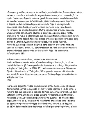 Como em questões de menor importância, os dissidentes foram submetidos a
extrema pressão e intimidação. Alguns foram ameaçados com redução de
apoio financeiro. Quando o abade geral de uma ordem monástica armênia
se manifestou contra a infalibilidade, disseramlhe que seria demitido,
e depois ele foi condenado pelo enfurecido Papa a um regime de
exercícios espirituais obrigatórios num mosteiro local uma forma,
na verdade, de prisão domiciliar. Outro eclesiástico armênio recebeu
uma sentença semelhante. Quando a desafiou, a polícia papal tentou
prendê-lo na rua, e a escaramuça que se seguiu transformouse num motim.
Imediatamente depois, todos os bispos armênios pediram permissão para
deixar o Concílio. Quando se recusou isso, dois deles fugiram.
No todo, 1084 bispos eram elegíveis para assistir e votar no Primeiro
Concílio Vaticano, e uns 700 compareceram de fato. Cerca de cinquenta
eram ardorosos defensores do desejo do Papa de arrogarse
infalibilidade, 130
militantemente contrários, e o resto se mostrou no
início indiferente ou indeciso. Quando se chegou à votação, a tática
brutal do Papado já fizera pender decisivamente a balança. Na primeira
votação, a 13 de julho de 1870, 451 declararam-se a favor e 88 contra.
Quatro dias depois, a 17 de julho, 55 bispos declararam oficialmente
sua oposição, mas disseram que, em deferência ao Papa, se absteriam na
votação marcada
219
para o dia seguinte. Todos eles deixaram então Roma, como já haviam
feito muitos outros. A segunda e final votação ocorreu a 18 de julho. O
número dos que apoiavam a posição do Papa aumentou para 535. Só dois
votaram contra, um deles o Bispo Edward Fitzgerald, de Little Rock,
Arkansas. Dos 1.084 elegíveis para votar na questão da infalibilidade
papal, um total de 535 haviam-na finalmente endossado uma "maioria
de apenas 49 por cento Graças a essa maioria, o Papa, a 18 dejulho
de 1870, foi formalmente declarado infalível por direito próprio, e "não

 