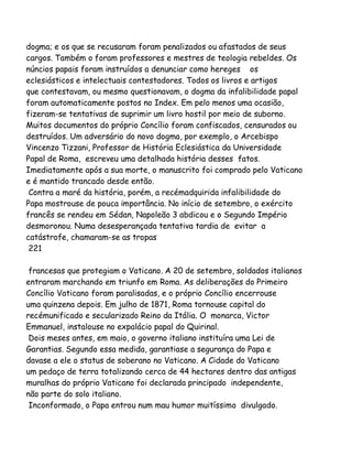 dogma; e os que se recusaram foram penalizados ou afastados de seus
cargos. Também o foram professores e mestres de teologia rebeldes. Os
núncios papais foram instruídos a denunciar como hereges os
eclesiásticos e intelectuais contestadores. Todos os livros e artigos
que contestavam, ou mesmo questionavam, o dogma da infalibilidade papal
foram automaticamente postos no Index. Em pelo menos uma ocasião,
fizeram-se tentativas de suprimir um livro hostil por meio de suborno.
Muitos documentos do próprio Concílio foram confiscados, censurados ou
destruídos. Um adversário do novo dogma, por exemplo, o Arcebispo
Vincenzo Tizzani, Professor de História Eclesiástica da Universidade
Papal de Roma, escreveu uma detalhada história desses fatos.
Imediatamente após a sua morte, o manuscrito foi comprado pelo Vaticano
e é mantido trancado desde então.
Contra a maré da história, porém, a recémadquirida infalibilidade do
Papa mostrouse de pouca importância. No início de setembro, o exército
francês se rendeu em Sédan, Napoleão 3 abdicou e o Segundo Império
desmoronou. Numa desesperançada tentativa tardia de evitar a
catástrofe, chamaram-se as tropas
221
francesas que protegiam o Vaticano. A 20 de setembro, soldados italianos
entraram marchando em triunfo em Roma. As deliberações do Primeiro
Concílio Vaticano foram paralisadas, e o próprio Concílio encerrouse
uma quinzena depois. Em julho de 1871, Roma tornouse capital do
recémunificado e secularizado Reino da Itália. O monarca, Victor
Emmanuel, instalouse no expalácio papal do Quirinal.
Dois meses antes, em maio, o governo italiano instituíra uma Lei de
Garantias. Segundo essa medida, garantiase a segurança do Papa e
davase a ele o status de soberano no Vaticano. A Cidade do Vaticano
um pedaço de terra totalizando cerca de 44 hectares dentro das antigas
muralhas do próprio Vaticano foi declarada principado independente,
não parte do solo italiano.
Inconformado, o Papa entrou num mau humor muitíssimo divulgado.

 